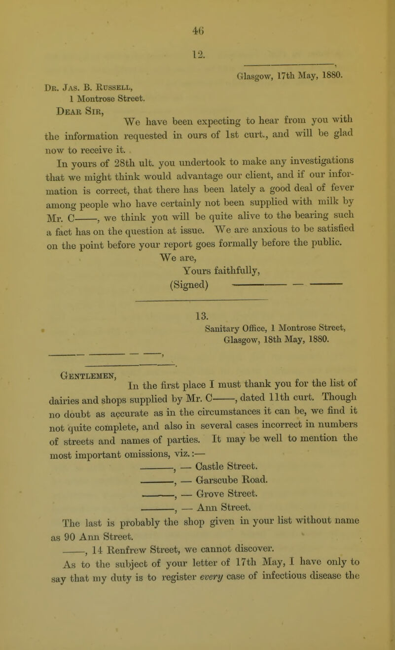 4() 12. Glasgow, 17th May, 1880. Dr. Jas. B. Russell, 1 Montrose Street. Dear Sir, We have been expecting to hear from you with the information requested in ours of 1st curt., and will be glad now to receive it. In yours of 28th ult. you undertook to make any investigations that we might think would advantage our client, and if our infor- mation is correct, that there has been lately a good deal of fever among people who have certainly not been supplied with milk by Mr. C , we think you will be quite alive to the bearing such a fact has on the question at issue. We are anxious to be satisfied on the point before your report goes formally before the public. We are. Yours faithfully, (Signed) 13. Sanitary Office, 1 Montrose Street, Glasgow, 18th May, 1880. Gentlemen, In the first place I must thank you tor the list ot dairies and shops supplied by Mr. C , dated 11th curt. Though no doubt as accurate as in the circumstances it can be, we find it not quite complete, and also in several cases incorrect in numbers of streets and names of parties. It may be well to mention the most important omissions, viz.:— ^ — Castle Street. , — Garscube Road. , — Grove Street. , — Ann Street. The last is probably the shop given in your list without name as 90 Ann Street. , 14 Renfrew Street, we cannot discover. As to the subject of your letter of 17th May, I have only to say that my duty is to register every case of infectious disease the