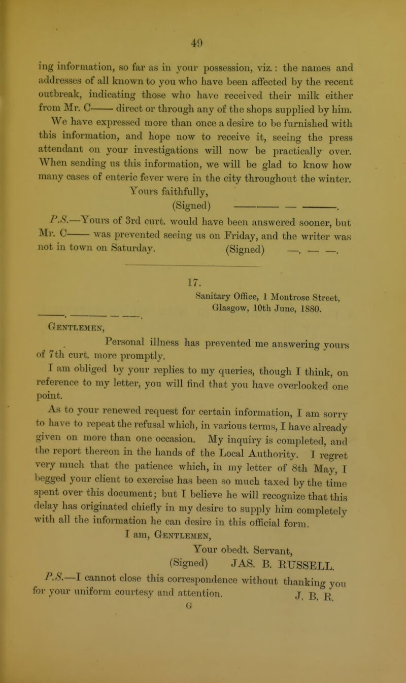 40 ing information, so far as in your possession, viz.: the names and addresses of all known to you who have been affected by the recent outbreak, indicating those who have received their milk either from Mr. C direct or through any of the shops supplied by him. We have expressed more than once a desire to be furnished Avith this information, and hope now to receive it, seeing the press attendant on your investigations will now be practically over. When sending us this information, we will be glad to know how many cases of enteric fever were in the city throughout the winter. Yours faithfully, (Signed) — . —Youi's of 3rd curt, would have been answered sooner, but Mr. C was prevented seeing us on Friday, and the writer was not in town on Saturday. (Signed) , . 17. Sanitary Office, 1 Montrose Street, Glasgow, 10th June, 1880. Gentlemen, Pei'sonal illness has prevented me answering yours of 7th curt, more promptly. I am obliged by your replies to my queries, though I think, on reference to my letter, you will find that you have overlooked one point. As to your renewed request for certain information, I am sorry to have to repeat the refusal which, in various terms, I have already given on more than one occasion. My inquiry is completed, and the report thereon in the hands of the Local Authority. I regret very much that the patience which, in my letter of 8th May, T begged your client to exercise has been so much taxed by the time spent over this document; but I believe he will recognize that this <lelay has originated chiefly in my desire to supply him completely with all the information he can desire in this official form, I am, Gentlemen, Your obedt. Servant, (Signed) JAS. B. RUSSELL. P.S.—l cannot close this correspondence without thanking you for your uniform courtesy and attention. j ^ G