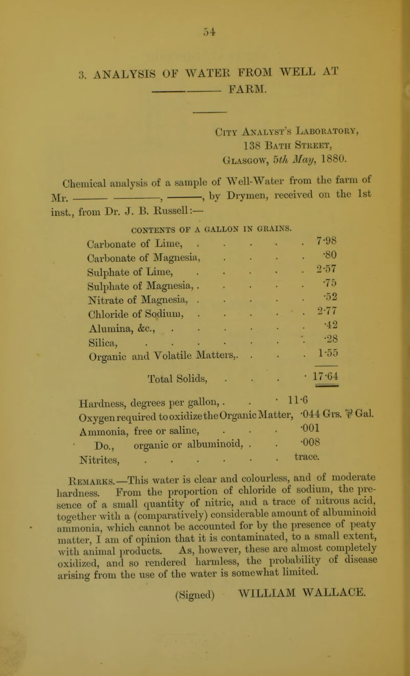 3. ANALYSIS OF WATEE FROM WELL AT FARM. City Analyst's Laboratory, 138 Bath Street, Glasgow, bth May, 1880. Chemical analysis of a sample of Well-Water from the farm of -^l^. ^ , by Drymen, received on the 1st inst., from Br. J. B. Russell:— contents of a gallon in grains. Carbonate of Lime, Carbonate of Magnesia, Sulphate of Lime, Sulphate of Magnesia,. Nitrate of Magnesia, . Chloride of Sodium, Alumina, &c., Silica, Organic and Volatile Matters,. Total Solids, 7-98 •80 2-57 •75 •.o2 2-77 •42 •28 1^55 17^64 Hardness, degrees per gallon,. Oxygen required to oxidize the Organic Matter, ^044 Grs. 4 Gal. Ammonia, free or saline, . • ■ 001 •008 trace. Do., Nitrites, organic or albuminoid, Remarks.—This water is clear and colourless, and of moderate hardness. From the proportion of chloride of sodium, the pre- sence of a small quantity of nitric, and a trace of nitrous acid, together with a (comparatively) considerable amount of albumnioid ammonia, which cannot be accounted for by the presence of peaty matter, I am of opinion that it is contaminated, to a small extent, with animal i)roducts. As, however, these are almost completely oxidized, and so rendered harmless, the probability of disease arising from the use of the water is somewhat limited. (Signed) WILLIAM WALLACE.