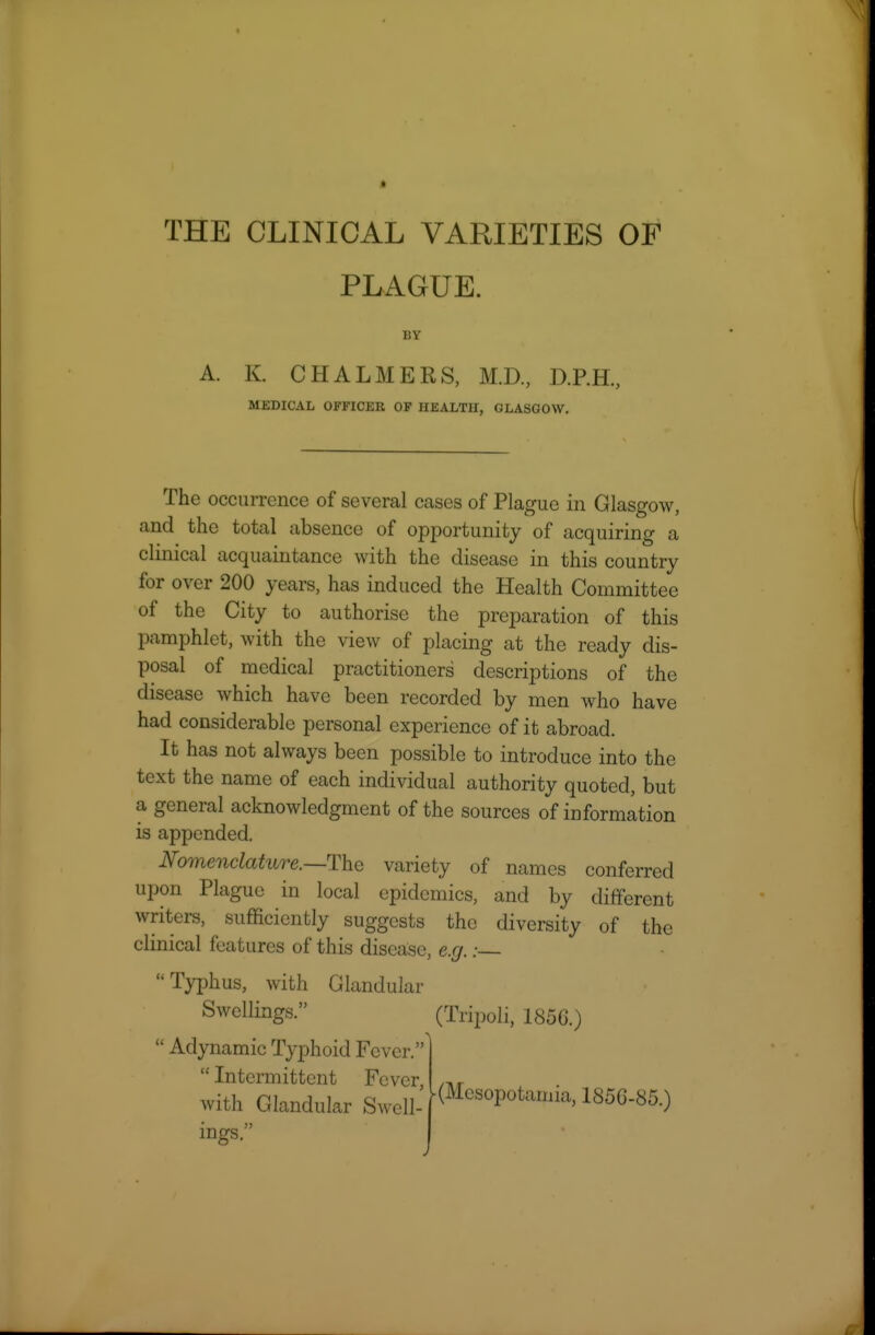 PLAGUE. A. K. CHALMERS, M.D., D.RH., MEDICAL OFFICER OF HEALTH, GLASGOW. The occurrence of several cases of Plague in Glasgow, and the total absence of opportunity of acquiring a clinical acquaintance with the disease in this country for over 200 years, has induced the Health Committee of the City to authorise the preparation of this pamphlet, with the view of placing at the ready dis- posal of medical practitioners descriptions of the disease which have been recorded by men who have had considerable personal experience of it abroad. It has not always been possible to introduce into the text the name of each individual authority quoted, but a general acknowledgment of the sources of information is appended. Nomenclature.—The variety of names conferred upon Plague in local epidemics, and by different writers, sufficiently suggests the diversity of the clinical features of this disease, e.g.: Tyx)hus, with Glandular Swellings. (Tripoli, 185G.)  Adynamic Typhoid Fever.'  Intermittent Fever, with Glandular Swell- ings. (Mesopotamia, 185G-85.)