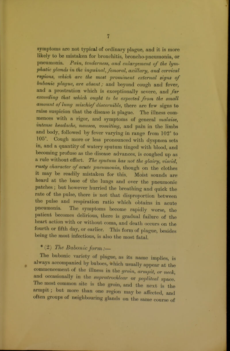 symptoms are not typical of ordinary plague, and it is more likely to be mistaken for bronchitis, broncho-pneumonia, or pneumonia. Fdin, teiuierness, and enlargement of the lym- phatic glands in the inguinal, femoral, axillary, and cervical regions, which are the most prominent external signs of bubonic plague, are absent; and beyond cough and fever, and a prostration which is exceptionally severe, and far exceeding that which ought to be expected from the small amount of lung mischief discernible, there are few signs to raise suspicion that the disease is plague. The illness com- mences with a rigor, and symptoms of general malaise, intense headache, nausea, vomiting, and pain in the limbs and body, followed by fever varying in range from 102° to 105°. Cough more or less pronounced with dyspnoea sets in, and a quantity of watery sputum tinged with blood, and becoming profuse as the disease advances, is coughed up as a rule without effort. The sputum has not the glairy, viscid, rusty character of acute pneumonia, though on the clothes it may be readily mistaken for this. Moist sounds are heard at the base of the lungs and over the pneumonic patches; but however hurried the breathing and quick the rate of the pulse, there is not that disproportion between the pulse and respiration ratio which obtains in acute pneumonia. The symptoms become rapidly worse, the patient becomes delirious, there is gradual failure of the heart action with or without coma, and death occurs on the fourth or fifth day, or earlier. This form of plague, besides being the most infectious, is also the most fatal. * (2) TJie Bubonic form:— The bubonic variety of plague, as its name implies, is always accompanied by buboes, ^vhich usually appear at the commencement of the illness in the groin, armpit, or neck, and occasionally in the supratrochlear or popliteal space.' The most common site is the groin, and the next is the armpit; but more than one region may be affected, and often groups of neighbouring glands on the same course of