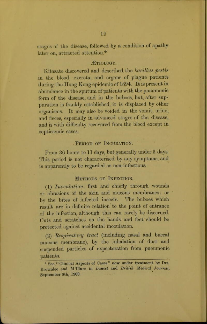 stages of the disease, followed by a condition of apathy later on, attracted attention.* iETIOLOGY. Kitasato discovered and described the bacillus pestis in the blood, excreta, and organs of plague patients during the Hong Kong epidemic of 1894. It is present in abundance in the sputum of patients with the pneumonic form of the disease, and in the buboes, but, after sup- puration is frankly established, it is displaced by other organisms. It may also be voided in the vomit, urine, and faeces, especially in advanced stages of the disease, and is with difficulty recovered from the blood except in septiccemic cases. Period of Incubation. From 36 hours to 11 days, but generally under 5 days. This period is not characterised by any symptoms, and is apparently to be regarded as non-infectious. Methods of Infection. (1) Inoculation, first and chiefly through wounds or abrasions of the skin and mucous membranes; or by the bites of infected insects. The buboes which result are in definite relation to the point of entrance of the infection, although this can rarely be discerned. Cuts and scratches on the hands and feet should be protected against accidental inoculation. (2) Respiratory tract (including nasal and buccal mucous membrane), by the inhalation of dust and suspended particles of expectoration from pneumonic patients. * See Clinical Aspects of Cases now under treatment by Drs. Brownlee and M'Clure in Lancet and British Medical Jourjial, September 8th, 1900.