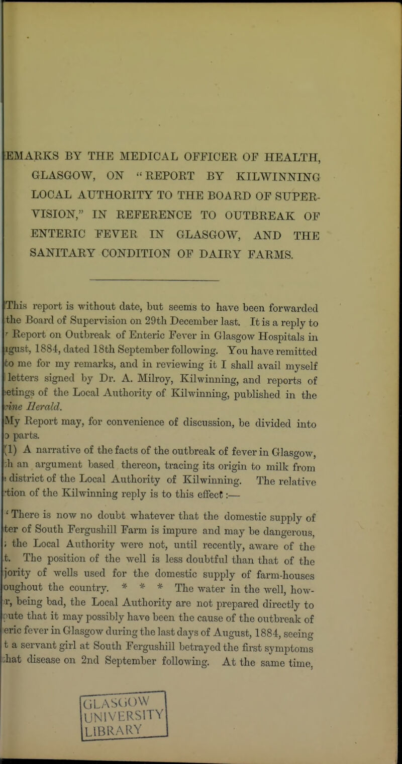 EM ARKS BY THE MEDICAL OFFICER OF HEALTH, GLASGOW, ON REPORT BY KILWINNING LOCAL AUTHORITY TO THE BOARD OF SUPER- VISION, IN REFERENCE TO OUTBREAK OF ENTERIC FEVER IN GLASGOW, AND THE SANITARY CONDITION OF DAIRY FARMS. This report is without date, but seems to have been forwarded the Board of Supervision on 29th December last. It is a reply to Report on Outbreak of Enteric Fever in Glasgow Hospitals in igust, 1884, dated 18th September following. You have remitted to me for my remarks, and in reviewing it I shall avail myself letters signed by Dr. A. Milroy, Kilwinning, and reports of iCtings of the Local Authority of Kilwinning, published in the ^ine Herald. My Report may, for convenience of discussion, be divided into D parts. '1) A narrative of the facts of the outbreak of fever in Glasgow, ^h an argument based thereon, tracing its origin to milk from ! district of the Local Authority of Kilwinning. The relative •tion of the Kilwinning reply is to this effect:— ' There is now no doubt whatever that the domestic supply of ter of South Fergnshill Farm is impure and may be dangerous, ; the Local Authority were not, until recently, aware of the t. The position of the well is less doubtful than that of the jority of wells used for the domestic supply of farm-houses oughout the country. * * * The water in the well, how- r, being bad, the Local Authority are not prepared directly to raite that it may possibly have been the cause of the outbreak of eric fever in Glasgow during the last days of August, 1884, seeing t a servant girl at South Fergnshill betrayed the first symptoms ;hat disease on 2nd September following. At the same time, UNIVERSITY LIBRARY