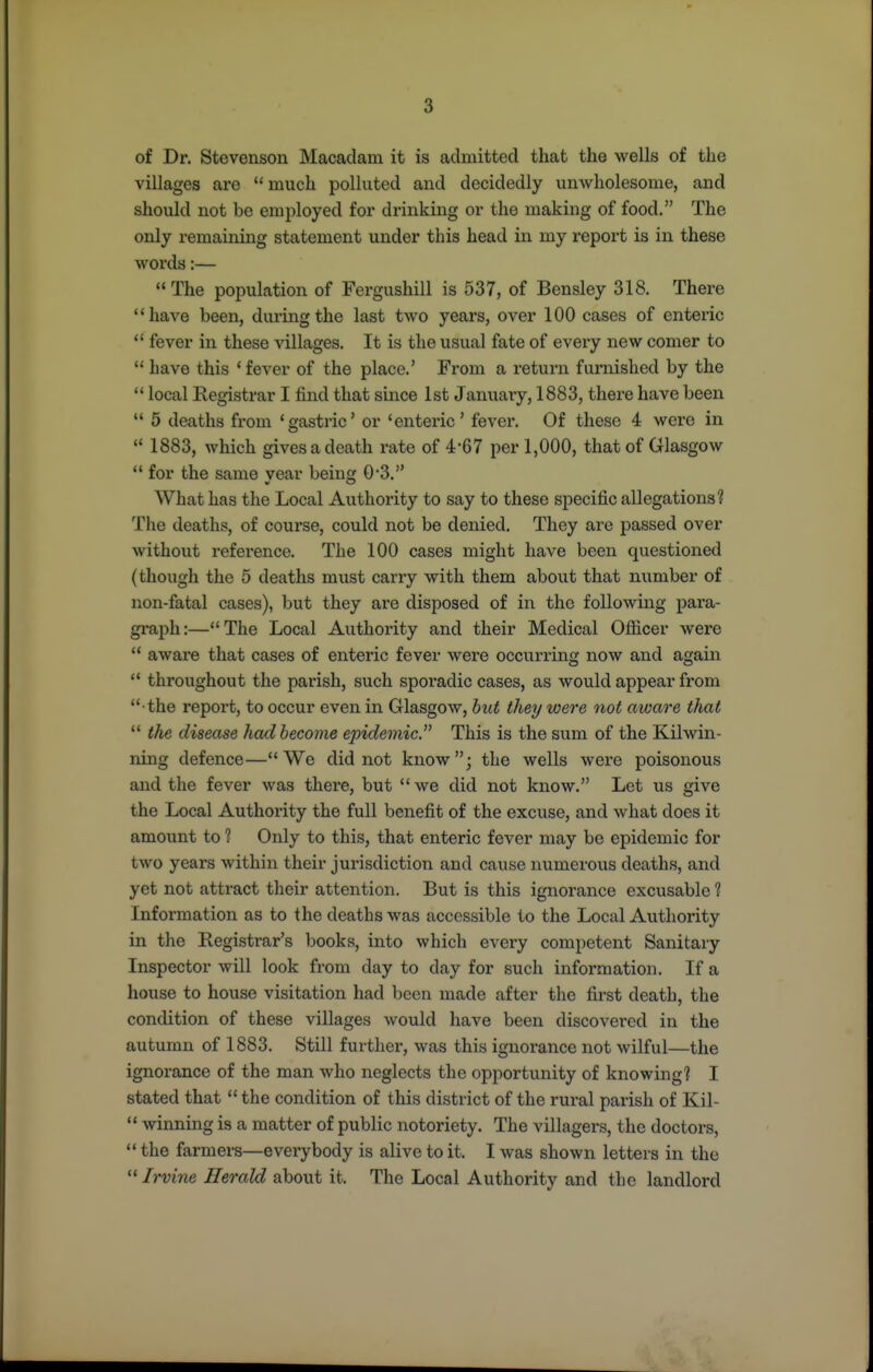 of Dr. Stevenson Macadam it is admitted that the wells of the villages are much polluted and decidedly unwholesome, and should not be employed for drinking or the making of food. The only remaining statement under this head in my report is in these words:— The population of Fergushill is 537, of Bensley 318. There **have been, during the last two years, over 100 cases of enteric  fever in these villages. It is the usual fate of every new comer to have this 'fever of the place.' From a return furnished by the  local Registrar I find that since 1st January, 1883, there have been  5 deaths from 'gastric' or 'enteric' fever. Of these 4 were in  1883, which gives a death rate of 4-67 per 1,000, that of Glasgow  for the same year being 03. What has the Local Authority to say to these specific allegations? The deaths, of course, could not be denied. They are passed over without reference. The 100 cases might have been questioned (though the 5 deaths must carry with them about that number of non-fatal cases), but they are disposed of in the following para- gi-aph:—The Local Authority and their Medical Ofiicer were  aware that cases of enteric fever wex'e occurring now and again  throughout the parish, such sporadic cases, as would appear from •the report, to occur even in Glasgow, but they were not aware that  the disease had become epidemic. This is the sum of the Kilwin- ning defence— We did not know ; the wells were poisonous and the fever was there, but we did not know. Let us give the Local Authority the full benefit of the excuse, and what does it amount to 1 Only to this, that enteric fever may be epidemic for two years within their jurisdiction and cause numerous deaths, and yet not attract their attention. But is this ignorance excusable ? Information as to the deaths was accessible to the Local Authority in the Registrar's books, into which every competent Sanitary Inspector will look from day to day for such information. If a house to house visitation had been made after the first death, the condition of these villages would have been discovered in the autumn of 1883. Still further, was this ignorance not wilful—the ignorance of the man who neglects the opportunity of knowing? I stated that  the condition of this district of the rural parish of Kil-  winning is a matter of public notoriety. The villagers, the doctors,  the farmers—everybody is alive to it. I was shown letters in the  Irvine Herald about it. The Local Authority and the landlord