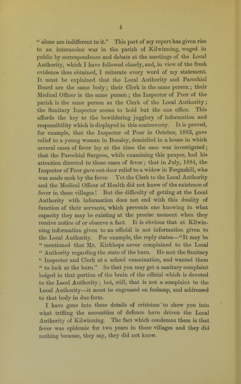  alone are indifierent to it. This part of my report has given rise to an internecine war in the parish of Kilwinning, waged in public by correspondence and debate at the meetings of the Local Authority, which I have followed closely, and, in view of the fresh evidence thus obtained, I reiterate every word of my statement. It must be explained that the Local Authority and Parochial Board are the same body; their Clerk is the same person; their Medical Officer is the same person; the Inspector of Poor of the parish is the same person as the Clerk of the Local Authority; the Sanitary Inspector seems to hold but the one office. This aflfords the key to the bewildering jugglery of information and responsibility which is displayed in this controversy. It is proved, for example, that the Inspector of Poor in October, 1883, gave relief to a young woman in Bensley, domiciled in a house in which several cases of fever lay at the time the case was investigated; that the Parochial Surgeon, while examining this pauper, had his attention directed to those cases of fever; that in July, 1884, the Inspector of Poor gave out-door relief to a widow in Fergushill, who was made such by the fever. Yet the Clerk to the Local Authority and the Medical Officer of Health did not know of the existence of fever in these villages! But the difficulty of getting at the Local Authority with information does not end with this duality of function of their servants, which prevents one knowing in what capacity they may be existing at the precise moment when they receive notice of or observe a fact. It is obvious that at Kilwin- ning information given to an official is not information given to the Local Authority. For example, the reply states—It may be  mentioned that Mr. Kirkhope never complained to the Local  Authority regarding the state of the burn. He met the Sanitary  Inspector and Clerk at a school examination, and wanted them  to look at the burn. So that you may get a sanitary complaint lodged in that portion of the brain of the official which is devoted to the Local Authority; but, still, that is not a complaint to the Local Authority—it must be engrossed on foolscap, and addressed to that body in due form. I have gone into these details of criticism to show you into what trifling the necessities of defence have driven the Local Authority of Kilwinning. The fact which condemns them is that fever was epidemic for two years in these villages and they did nothing because, they say, they did not know.