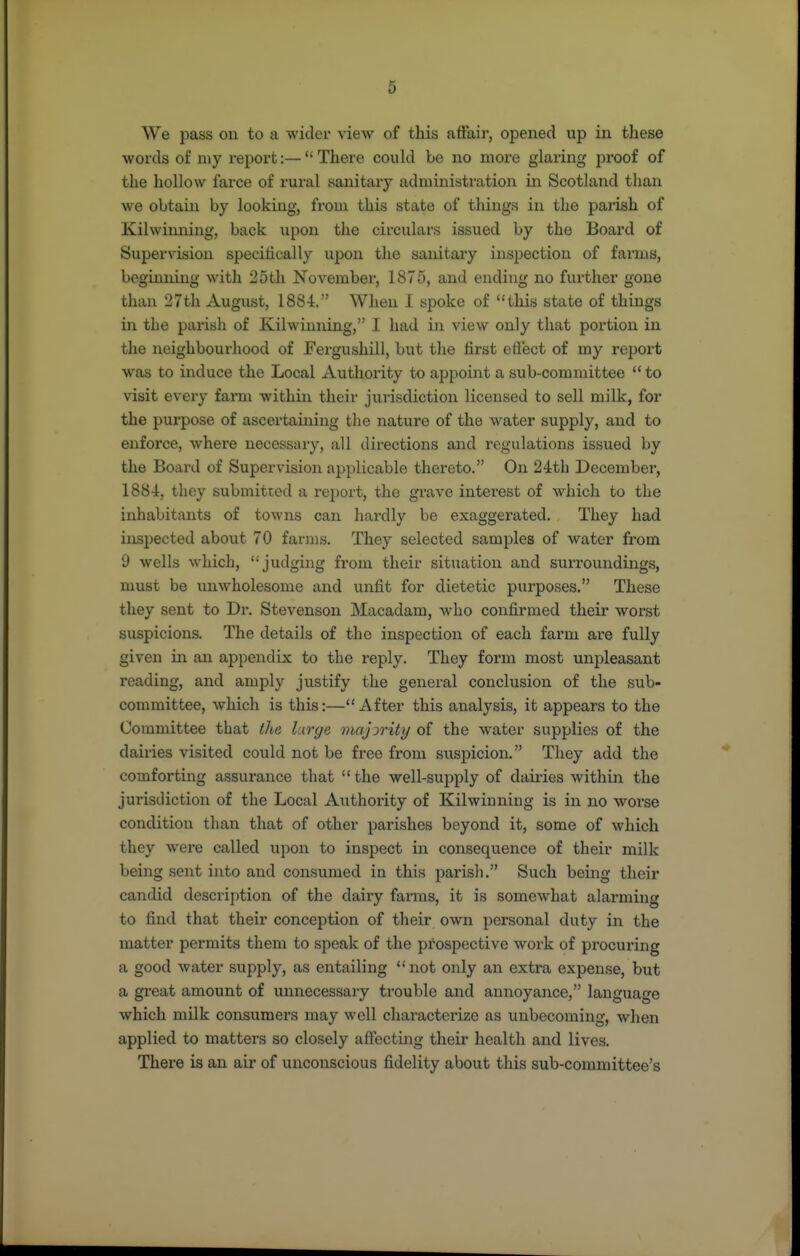 We pass on to a wider view of this affair, opened up in these words of niy report:—There could be no more glaring proof of the hollow farce of rural sanitary administration in Scotland than we obtain by looking, from this state of things in the parish of Kilwinning, back upon the circulars issued by the Board of Supervision speciJically upon the sanitary inspection of farms, beginning with 25th November, 1875, and ending no further gone than 27th August, 1884. When I spoke of this state of things in the parish of Kilwinning, I had in view only that portion in the neighbourhood of Fergushill, but the first eftect of my rejjort was to induce the Local Authoi'ity to appoint a sub-committee  to visit eveiy farm within their jurisdiction licensed to sell milk, for the purpose of ascertaining the nature of the water supply, and to enforce, where necessary, all directions and regulations issued by the Board of Supervision applicable thereto. On 24th December, 1884, thoy submitted a report, the grave interest of which to the inhabitants of towns can hardly be exaggerated. They had inspected about 70 farms. They selected samples of water from 9 wells which,  judging from their situation and surroundings, must be unwholesome and unfit for dietetic purposes. These they sent to Di\ Stevenson Macadam, who confirmed their worst suspicions. The details of the inspection of each farm are fully given in an appendix to the reply. They form most unpleasant reading, and amply justify the general conclusion of the sub- committee, Avhich is this:—After this analysis, it appears to the Committee that the large majority of the water supplies of the dairies visited could not be free from suspicion. They add the comforting assurance that  the well-supply of dailies within the jurisdiction of the Local Authority of Kilwinning is in no woi'se condition than that of other parishes beyond it, some of which they were called upon to inspect in consequence of their milk being sent into and consumed in this parish. Such being their candid description of the dairy farms, it is somewhat alarming to find that their conception of their own personal duty in the matter permits them to speak of the prospective work of procuring a good water supply, as entailing not only an extra expense, but a great amount of unnecessary trouble and annoyance, language which milk consumers may well characterize as unbecoming, when applied to matters so closely affecting their health and lives. There is an air of unconscious fidelity about this sub-committee's