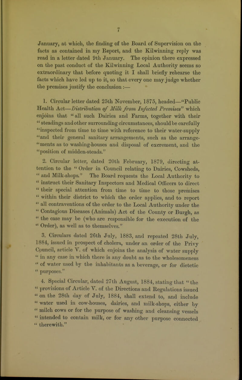 January, at which, the finding of the Board of Supervision on the facts as contained in my Report, and the Kilwinning reply was read in a letter dated 9tli January. The opinion there expressed on the past conduct of the Kilwinning Local Authority seems so extraordinary that before quoting it I shall briefly rehearse the facts which have led up to it, so that every one may judge whether the premises justify the conclusion :— * 1. Circular letter dated 25th November, 1875, headed—Public Health Act—Distribution of Milk from Infected Premises which enjoins that  all such Dairies and Farms, together with their  steadings and other surrounding circumstances, should be carefully inspected from time to time with reference to their water-supply and their general sanitary arrangements, such as the arrange- ments as to washing-houses and disposal of excrement, and the position of midden-steads. 2. Circular letter, dated 20th February, 1879, directing at- tention to the  Order in Council relating to Dairies, Cowsheds,  and Milk-shops. The Board requests the Local Authority to  instruct their Sanitary Inspectors and Medical Officers to direct  their special attention from time to time to those premises  within their district to which the order applies, and to report  all contraventions of the order to the Local Authority under the  Contagious Diseases (Animals) Act of the County or Burgh, as  the case may be (who are responsible for the execution of the  Order), as well as to themselves. 3. Circulars dated 26th July, 1883, and repeated 28th July, 1884, issued in pros])ect of cholera, under an order of the Privy Council, article V. of which enjoins the analysis of water supply  in any case in which there is any doubt as to the wholesomeness  of water used by the inhabitants as a beverage, or for dietetic  purposes. 4. Special Circular, dated 27th August, 1884, stating tliat the  provisions of Article V. of the Directions and Regulations issued  on the 28th day of July, 1884, shall extend to, and include  water used in cow-houses, dairies, and milk-shops, either by  milch cows or for the purpose of washing and cleansing vessels  intended to contain milk, or for any other purpose connected  therewith.