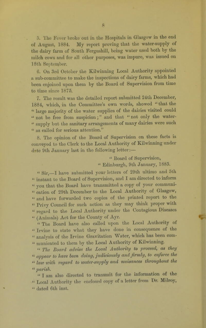 5. The Fever broke out in the Hospitals in Glasgow in the end of August, 1884. My report proving that the water-supply of the dairy farm of South Fergushill, being water used both by the milch cows and for all other purposes, was impure, was issued on 18th Sei>tember. 6. On 3rd October the Kilwinning Local Authority appointed a sub-committee to make the inspections of dairy farms, Avhich had been enjoined upon them by the Board of Supervision from time to time since 1875. 7. The result was the detailed report submitted 24th December, 1884, which, in the Committee's own words, showed that the  large majority of the water supplies of the dairies visited could  not be free from suspicion; and that  not only the water-  supply but the sanitary arrangements of many dairies were such  as called for serious attention. 8. The opinion of the Board of Supervision on these facts is conveyed to the Clerk to the Local Authority of Kilwinning under d-?te 9th January last in the following letter:—  Board of Supervision,  Edinburgh, 9th January, 1885.  Sir, I have submitted your letters of 29th ultimo and 5th *' instant to the Board of Supervision, and I am directed to inform  you that the Board have transmitted a copy of your communi-  cation of 29th December to the Local Authority of Glasgow,  and have forwarded two copies of the printed report to the  Frivy Council for such action as they may think proper with  regard to the Local Authority under the Contagious Diseases  (Animals) Act for the County of Ayr.  Tlie Board have also called upon the Local Authority of  Irvine to state what they have done in consequence of the  analvsis of the Irvine Gravitation Water, which has been com-  municated to them by the Local Authority of Kilwinning.  The Board advise the Local Authority to proceed, as they a2ypear to have been doing, judiciously and firmly, to enforce the  km loith regard to water-supjyly and nuisances throughout the  parish.  I am also directed to transmit for the information of the  Local Authority the enclosed copy of a letter from Dr. Milroy,  dated 6th inst.