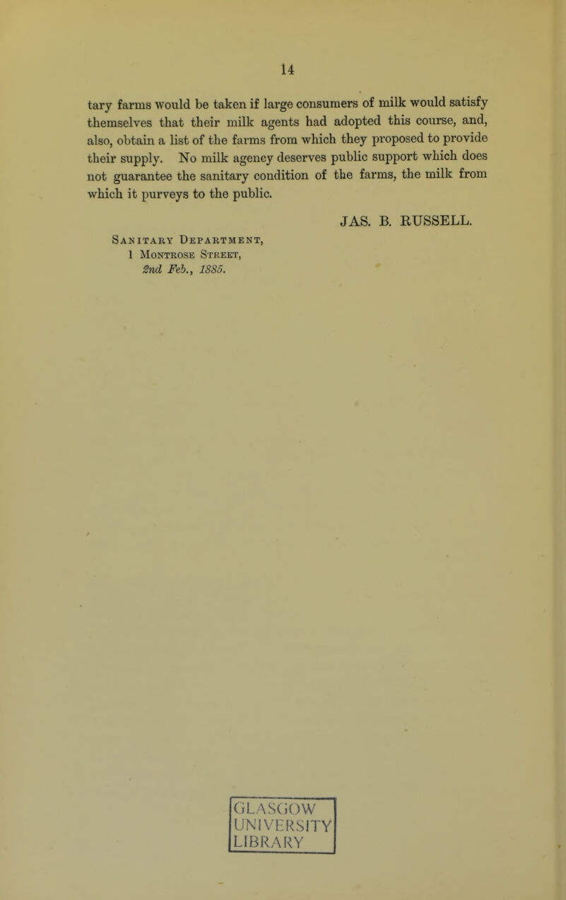 tary farms would be taken if large consumers of milk would satisfy themselves that their milk agents had adopted this course, and, also, obtain a list of the farms from which they proposed to provide their supply. No milk agency deserves public support which does not guarantee the sanitary condition of the farms, the milk from which it purveys to the public. JAS. B. RUSSELL. Sanitary Department, 1 Montrose Street, 2vd Feb., 1885. GLASCiOVV UNIVERSITY LIBRARY