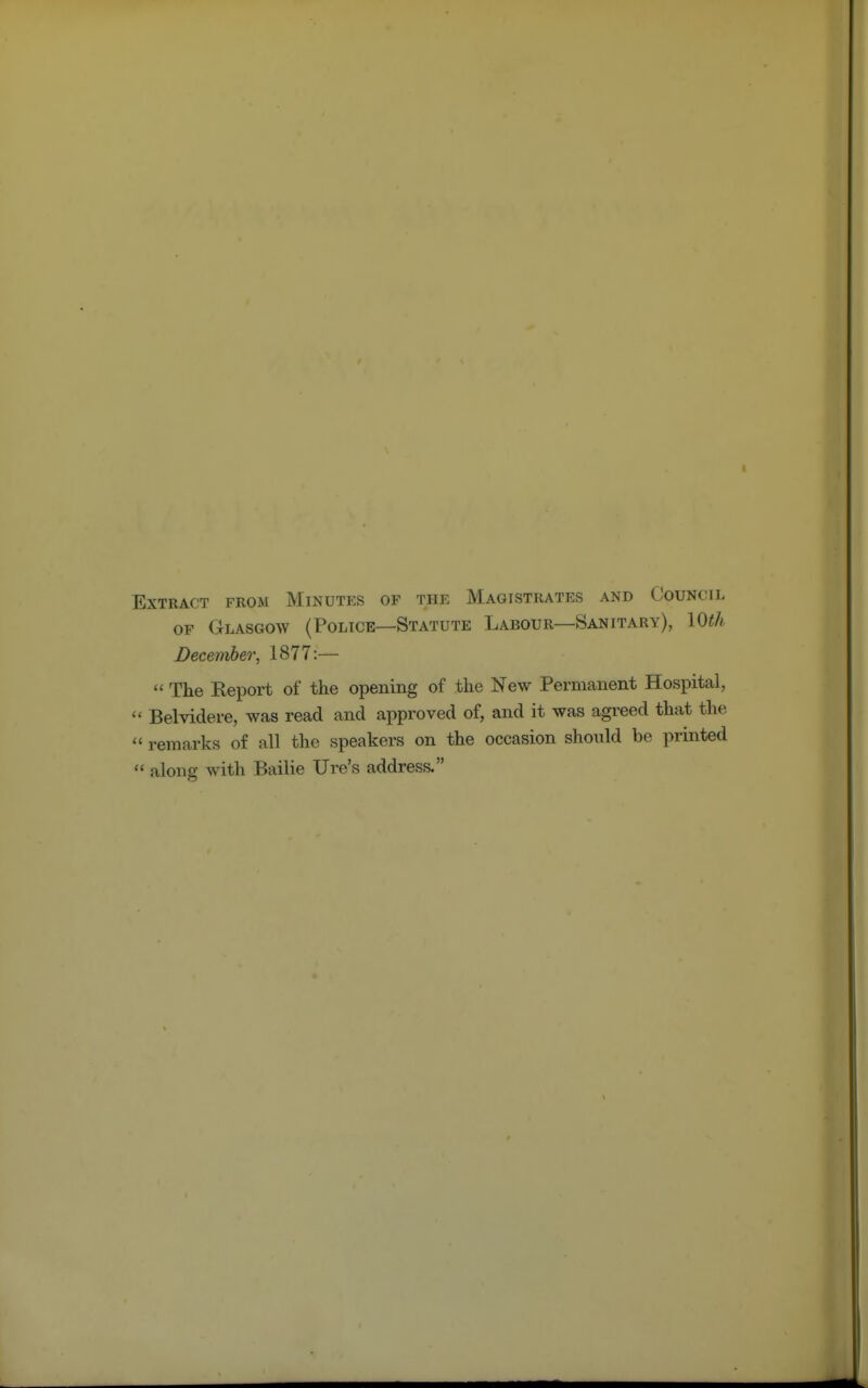 Extract from Minutes of the Magistrates and Council of Glasgow (Police—Statute Labour—Sanitary), 10th December, 1877:—  The Report of the opening of the New Permanent Hospital,  Belvidere, was read and approved of, and it was agreed that the  remarks of all the speakers on the occasion should be printed  along with Bailie Ure's address.