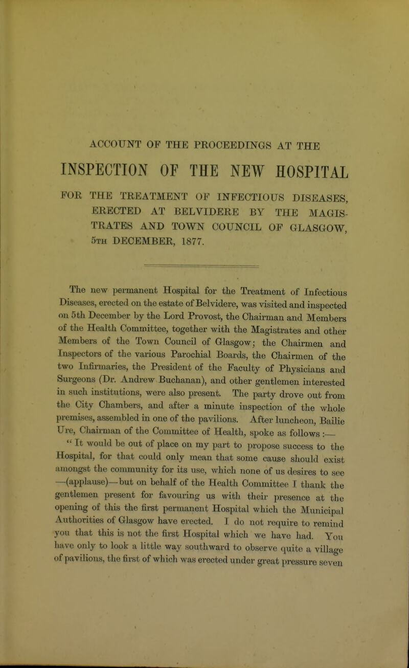 INSPECTION OF THE NEW HOSPITAL FOR THE TREATMENT ()P INFECTIOUS DISEASES, ERECTED AT BELVTDERE BY THE MAGIS- TRATES AND TOWN COUNCIL OF GLASGOW, 5th DECEMBER, 1877. The new permanent Hospital for the Treatment of Infectious Diseases, erected on the estate of Belvidere, was visited and inspected on 5 th December by the Lord Provost, the Chairman and Members of the Health Committee, together with the Magistrates and other Members of the Town Council of Glasgow; the Chairmen and Inspectors of the various Parochial Boards, the Chairmen of the two Infirmaries, the President of the Faculty of Physicians and Surgeons (Dr. Andrew Buchanan), and other gentlemen interested in such institutions, were also present. The party drove out from the City Chambers, and after a minute inspection of the whole premises, assembled in one of the pavilions. After luncheon, Bailie Ure, Chairman of the Committee of Health, spoke as follows :  It would be out of place on my part to propose success to the Hospital, for that could only mean that some cause should exist amongst the community for its use, which none of us desires to see —(applause)—but on behalf of the Health Committee I thank the gentlemen present for favouring us with their presence at the opening of this the first permanent Hospital which the Municipal Authorities of Glasgow have erected. I do not require to remind you that this is not the first Hospital which we have had. You have only to look a little way southward to observe quite a village I «f pavilions, the first of which was erected under great pressure seven