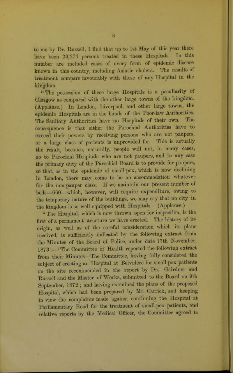 to me by Dr. Russell, I find that up to 1st May of this year there have been 23,274 persons treated in these Hospitals. In this number are included cases of every form of epidemic disease known in this country, including Asiatic cholera. The results of treatment compare favourably with those of any Hospital in the kingdom. The possession of these large Hospitals is a peculiarity of Glasgow as compared with the other large towns of the kingdom. (Applause.) In London, Liverpool, and other large towns, the epidemic Hospitals are in the hands of the Poor-law Authorities. The Sanitary Authorities have no Hospitals of their own. The consequence is that either the Parochial Authorities have to exceed their powers by receiving persons who are not paupers, or a large class of patients is unprovided for. This is actually the result, because, naturally, people will not, in many cases, go to Parochial Hospitals who are not paupers, and in any case the primary duty of the Parochial Board is to provide for paupers, so that, as in the epidemic of small-pox, which is now declining in London, there may come to be no accommodation whatever for the non-pauper class. If we maintain our present number of beds—660—which, however, will require expenditure, owing to the temporary nature of the buildings, we may say that no city in the kingdom is so well equipped with Hospitals. (Applause.)  The Hospital, which is now thrown open for inspection, is the first of a permanent structure we have erected. The history of its origin, as well as of the careful consideration which its plans received, is sufficiently indicated by the following extract from the Minutes of the Board of Police, under date 17th November, 1873 : < The Committee of Health reported the following extract from their Minutes—The Committee, having fully considered the subject of erecting an Hospital at Belvidere for small-pox patients on the site recommended in the report by Drs. Gairdner and Russell and the Master of Works, submitted to the Board on 9th September, 1872; and having examined the plans of the proposed Hospital, which had been prepared by Mr. Carrick, and keeping in view the complaints made against continuing the Hospital at Parliamentary Road for the treatment of small-pox patients, and relative reports by the Medical Officer, the Committee agreed to