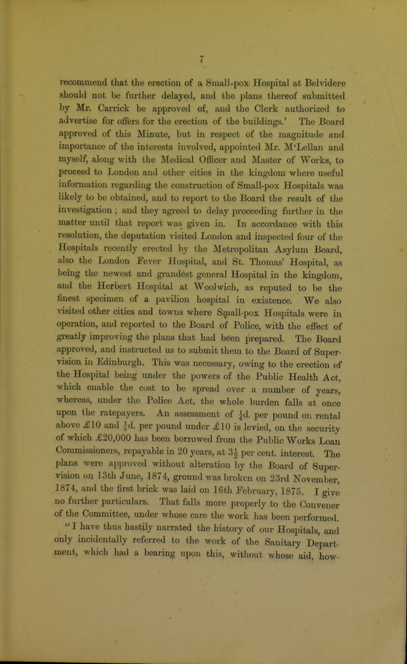 recommend that the erection of a Small-pox Hospital at Belvidere should not be further delayed, and the plans thereof submitted by Mr. Carrick be approved of, and the Clerk authorized to advertise for offers for the erection of the buildings.' The Board approved of this Minute, but in respect of the magnitude and importance of the interests involved, appointed Mr. M'Lellan and myself, along with the Medical Officer and Master of Works, to proceed to London and other cities in the kingdom where useful information regarding the construction of Small-pox Hospitals was likely to be obtained, and to report to the Board the result of the investigation ; and they agreed to delay proceeding further in the matter until that report was given in. In accordance with this resolution, the deputation visited London and inspected four of the Hospitals recently erected by the Metropolitan Asylum Board, also the London Fever Hospital, and St. Thomas' Hospital, as being the newest and grandest general Hospital in the kingdom, and the Herbert Hospital at Woolwich, as reputed to be the finest specimen of a pavilion hospital in existence. We also visited other cities and towns where Small-pox Hospitals were in operation, and reported to the Board of Police, with the effect of greatly improving the plans that had been prepared. The Board approved, and instructed us to submit them to the Board of Super- vision in Edinburgh. This was necessary, owing to the erection of the Hospital being under the powers of the Public Health Act, which enable the cost to be spread over a number of vears, whereas, under the Police Act, the whole burden falls at once upon the ratepayers. An assessment of -jd. per pound on rental above £10 and $& per pound under £10 is levied, on the security of which £20,000 has been borrowed from the Public Works Loan Commissioners, repayable in 20 years, at 3£ per cent, interest. The plans were approved without alteration by the Board of Super- vision on 13th June, 1874, ground was broken on 23rd November, 1874, and the first brick was laid on 16th February, 1875. I give no further particulars. That falls more properly to the Convener of the Committee, under whose care the work has been performed.  I have thus hastily narrated the history of our Hospitals, and only incidentally referred to the work of the Sanitary Depart- ment, which had a bearing upon this, without whose aid, how-