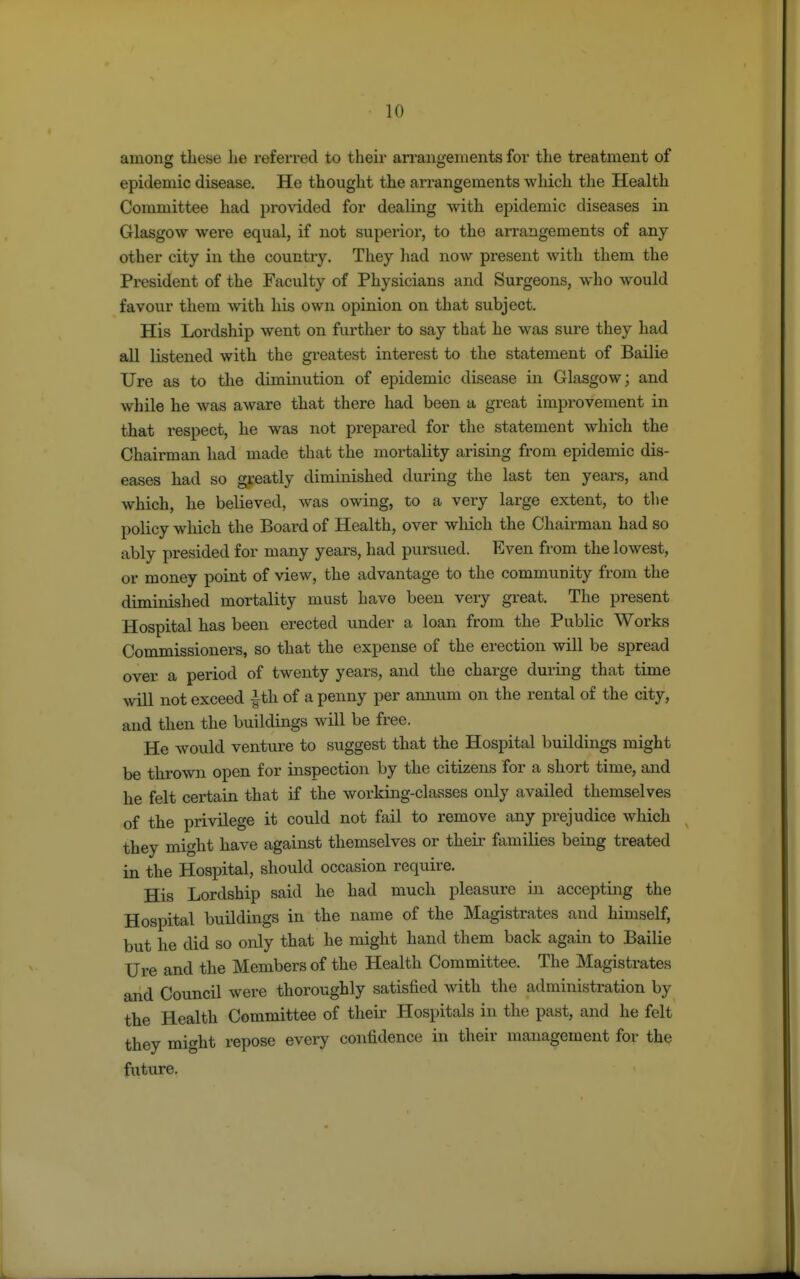 among these he referred to their arrangements for the treatment of epidemic disease. He thought the arrangements which the Health Committee had provided for dealing with epidemic diseases in Glasgow were equal, if not superior, to the arrangements of any other city in the country. They had now present with them the President of the Faculty of Physicians and Surgeons, who would favour them with his own opinion on that subject. His Lordship went on further to say that he was sure they had all listened with the greatest interest to the statement of Bailie Ure as to the diminution of epidemic disease in Glasgow; and while he was aware that there had been a great improvement in that respect, he was not prepared for the statement which the Chairman had made that the mortality arising from epidemic dis- eases had so greatly diminished during the last ten years, and which, he believed, was owing, to a very large extent, to the policy which the Board of Health, over which the Chairman had so ably presided for many years, had pursued. Even from the lowest, or money point of view, the advantage to the community from the diminished mortality must have been very great. The present Hospital has been erected under a loan from the Public Works Commissioners, so that the expense of the erection will be spread over a period of twenty years, and the charge during that time will not exceed |th of a penny per annum on the rental of the city, and then the buildings will be free. He would venture to suggest that the Hospital buildings might be thrown open for inspection by the citizens for a short time, and he felt certain that if the working-classes only availed themselves of the privilege it could not fail to remove any prejudice which they might have agamst themselves or their families being treated in the Hospital, should occasion require. His Lordship said he had much pleasure in accepting the Hospital buildings in the name of the Magistrates and himself, but he did so only that he might hand them back again to Bailie Ure and the Members of the Health Committee. The Magistrates and Council were thoroughly satisfied with the administration by the Health Committee of their Hospitals in the past, and he felt they might repose every confidence in their management for the future.