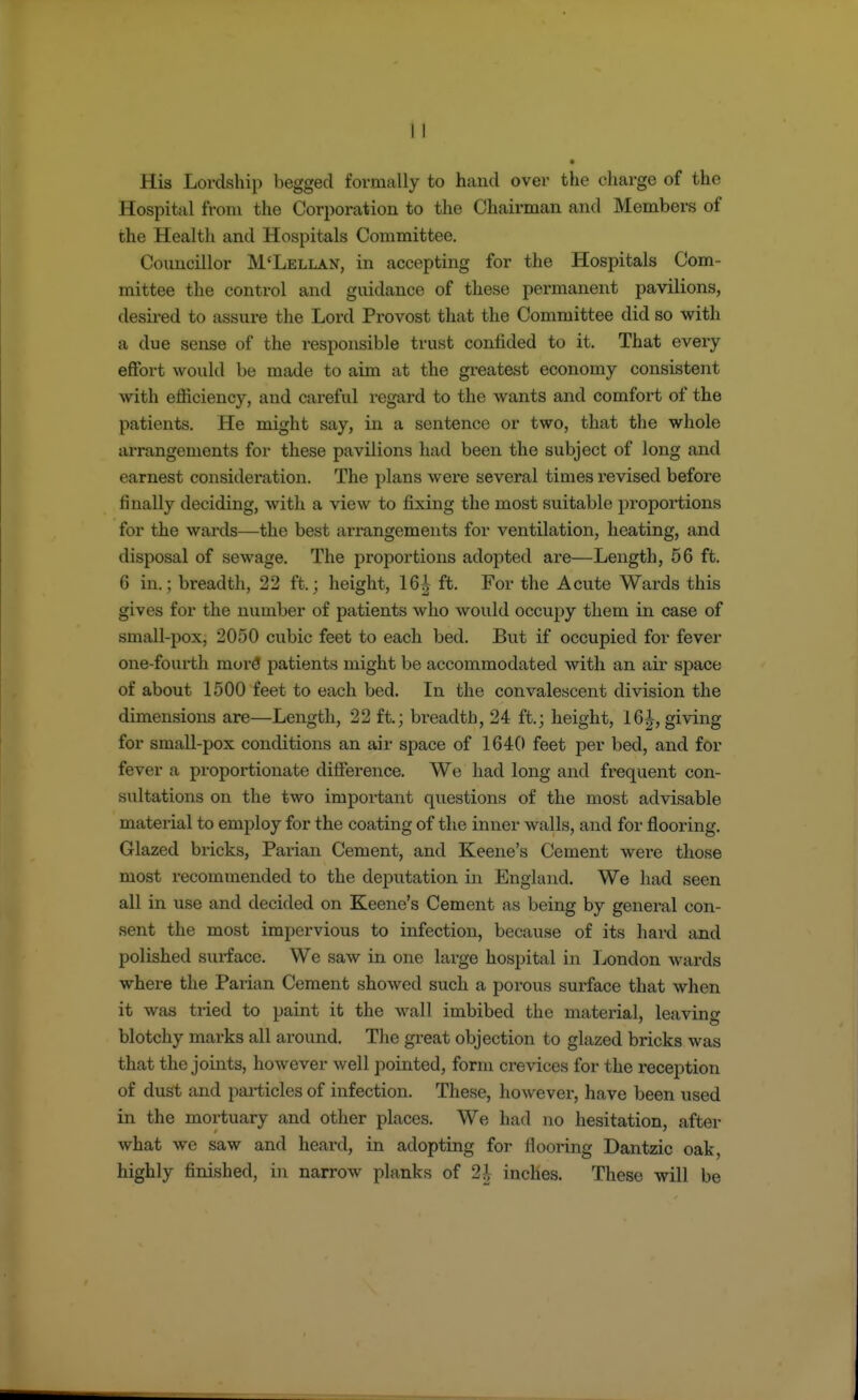 His Lordship begged formally to hand over the charge of the Hospital from the Corporation to the Chairman and Members of the Health and Hospitals Committee. Councillor M'Lellan, in accepting for the Hospitals Com- mittee the control and guidance of these permanent pavilions, desired to assure the Lord Provost that the Committee did so with a due sense of the responsible trust confided to it. That every effort would be made to aim at the greatest economy consistent with efficiency, and careful regard to the wants and comfort of the patients. He might say, in a sentence or two, that the whole arrangements for these pavilions had been the subject of long and earnest consideration. The plans were several times revised before finally deciding, with a view to fixing the most suitable proportions for the wards—the best arrangements for ventilation, heating, and disposal of sewage. The proportions adopted are—Length, 56 ft. 6 in.; breadth, 22 ft.; height, 16^- ft. For the Acute Wards this gives for the number of patients who would occupy them in case of small-pox, 2050 cubic feet to each bed. But if occupied for fever one-fourth more patients might be accommodated with an air space of about 1500 feet to each bed. In the convalescent division the dimensions are—Length, 22 ft.; breadth, 24 ft.; height, 16^, giving for small-pox conditions an air space of 1640 feet per bed, and for fever a proportionate difference. We had long and frequent con- sultations on the two important questions of the most advisable material to employ for the coating of the inner walls, and for flooring. Glazed bricks, Parian Cement, and Keene's Cement were those most recommended to the deputation in England. We had seen all in use and decided on Keene's Cement as being by general con- sent the most impervious to infection, because of its hard and polished surface. We saw in one large hospital in London wards where the Parian Cement showed such a porous surface that when it was tried to paint it the wall imbibed the material, leaving blotchy marks all around. The great objection to glazed bricks was that the joints, however well pointed, form crevices for the reception of dust and particles of infection. These, however, have been used in the mortuary and other places. We had no hesitation, after what we saw and heard, in adopting for flooring Dantzic oak, highly finished, in narrow planks of 2J inches. These will be