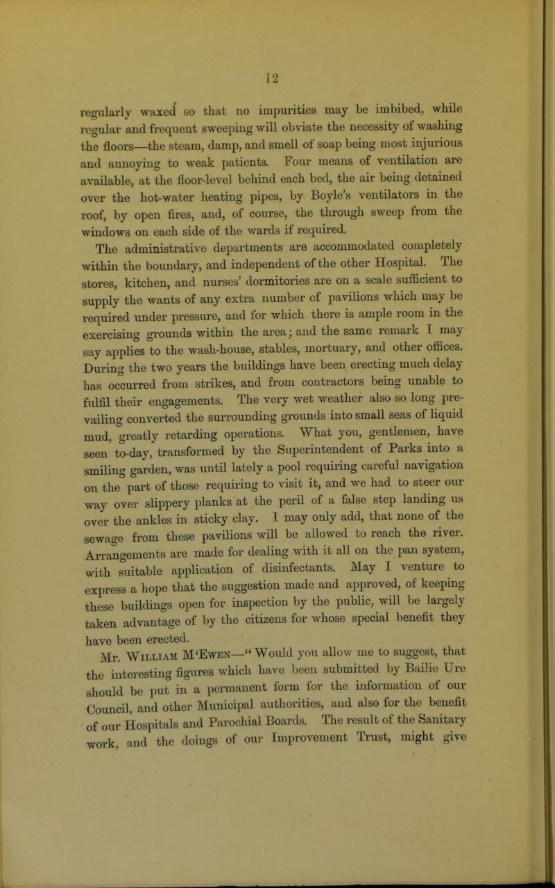 regularly waxed so that no impurities may be imbibed, while regular and frequent sweeping will obviate the necessity of washing the floors—the steam, damp, and smell of soap being most injurious and annoying to weak patients. Four means of ventilation are available, at the floor-level behind each bed, the air being detained over the hot-water heating pipes, by Boyle's ventilators in the roof, by open fires, and, of course, the through sweep from the windows on each side of the wards if required. The administrative departments are accommodated completely within the boundary, and independent of the other Hospital. The stores, kitchen, and nurses' dormitories are on a scale sufficient to supply the wants of any extra number of pavilions which may be required under pressure, and for which there is ample room in the exercising grounds within the area; and the same remark I may say applies to the wash-house, stables, mortuary, and other oflices. During the two years the buildings have been erecting much delay has occurred from strikes, and from contractors being unable to fulfil their engagements. The very wet weather also so long pre- vailing converted the surrounding grounds into small seas of liquid mud, greatly retarding operations. What you, gentlemen, have seen to-day, transformed by the Superintendent of Parks into a smiling garden, was \mtil lately a pool requiring careful navigation on the part of those requiring to visit it, and we had to steer our way over slippery planks at the peril of a false step landing us over the ankles in sticky clay. I may only add, that none of the sewage from these pavilions will be allowed to reach the river. Arrangements are made for dealing with it all on the pan system, with suitable application of disinfectants. May I venture to express a hope that the suggestion made and approved, of keeping these buildings open for inspection by the public, will be largely taken advantage of by the citizens for whose special benefit they have been erected. Mr. William M'Ewen— Would you allow me to suggest, that the interesting figures which have been submitted by Bailie Ure should be put in a permanent form for the information of our Council, and other Municipal authorities, and also for the benefit of our Hospitals and Parochial Boards. The result of the Sanitary work, and the doings of our Improvement Trust, might give