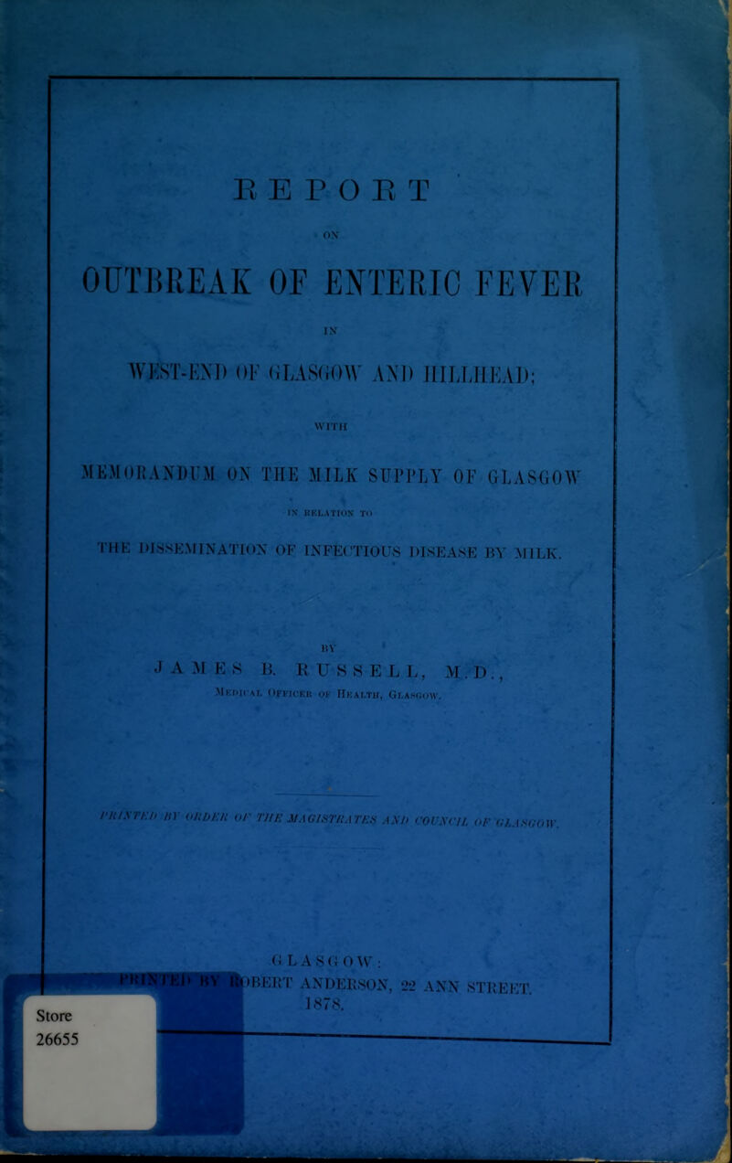 OUTBREAK OF ENTERIC FEVER WKST-KM> III' (ir,AS;(IO\V AND IlILLHEAD; Wll H MEMOHAXDUM ON THE MTLK STT??LY OF GLASGOW IN KKLATION TO I'HE DISSEMINATION OF TNFE(TTOFS! DISEASE BY MILK. -lAMES I!. RUSSELL, M.l)., Ml J.KM, OnicKI; Of IIkALTH, GI/ASGOW. /{0J:-/{ or THE JJAGISrjiAmS AX I) COUXCIL CI I. L AS(i u W ; BERT ANDEPvSON, 22 A.N.N .STliEET 1H7S.