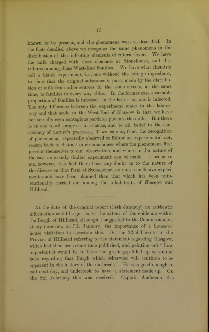 known to be present, and the phenomen:i were as described. In the facts detailed above we recognize the same phenomena in the distribution of the infecting elements of enteric fever. We have the milk charged with those elements at Stonehouse, and dis- tributed among tliose West-End families. We have what chemists call a blank experiment, i.e., one without the foreign ingredient, to show that the original substance is pure, made by the distribu- tion of nulk fi'oni other sources in the same streets, at the same time, to families in every way alike. In the former case a variable proportion of families is infected; in the latter not one is infected. The only difference between the experiment made in the labora- tory and that made in the West-End of Glasgow is that we have not actually seen contagious particle.; put into the milk. But there is an end to all progress in science, and to all belief in the con- sistency of nature's processes, if we cannot, from the recognition of phenomena, repeatedly observed to follow an experimental act, reason back to that act in circumstances where the phenomena first present themselves to our observation, and where in the nature of the case no exactly similar experiment can be made. It seems to me, however, that had there been any doubt as to the nature of the disease on that farm at Stonehouse, no more conclusive experi- ment could have been planned than that which has been unin- tentionally carried o\it among the inhabitants of Glasgow and Hillhead. At the date of the original report (14th January) no authentic information could be got as to the extent of the epidemic within the Burgh of Hillhead, although I suggested to the Commissioners, at my interview on 7th January, the importance of a house-to- house visitation to ascertain this. On the 22nd I wrote to the Provost of Hillhead referring to the statement regarding Glasgow, which had then been some time published, and pointing out how important it would be to have the great gap filled up by similar facts regarding that Burgh which otherwise will continue to be apparent in the history of the outbreak. He was good enough to call next day, and undertook to have a statement made up. On the 8th February this was received. Captain Anderson also