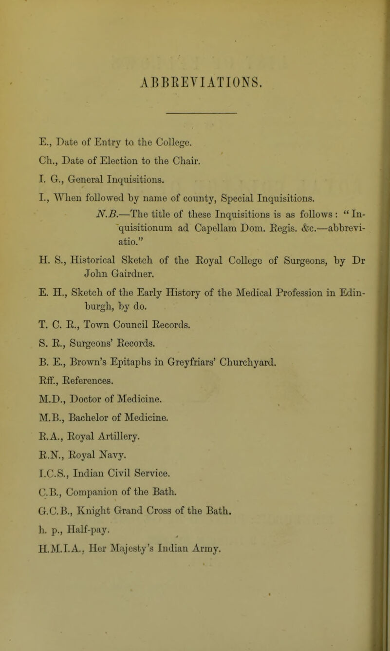 ABBREVIATIONS. E., Date of Entry to the College. Cli., Date of Election to the Chaii-. I. G., General Inquisitions. I., When followed by name of county, Special Inquisitions. N.B.—The title of these Inquisitions is as follows :  In- quisitionum ad Capellani Dom. Regis. &c.—abbrevi- atio. H. S., Historical Sketch of the Eoyal College of Surgeons, by Dr John Gairdner. E. H., Sketch of the Early History of the Medical Profession in Edin- burgh, by do. T. C. R., Town Council Records. S. R., Surgeons' Records. B. E., Brown's Epitaphs in Grey friars' Churchyard. Rff., References. M.D., Doctor of Medicine. M.B., Bachelor of Medicine. R.A., Royal Artillery. R.N., Royal Navy. I. C.S., Indian Civil Service. C. B., Companion of the Bath. G. C.B., Knight Grand Cross of the Bath, h. p., Half-pay. H. M.I.A., Her Majesty's Indian Army.