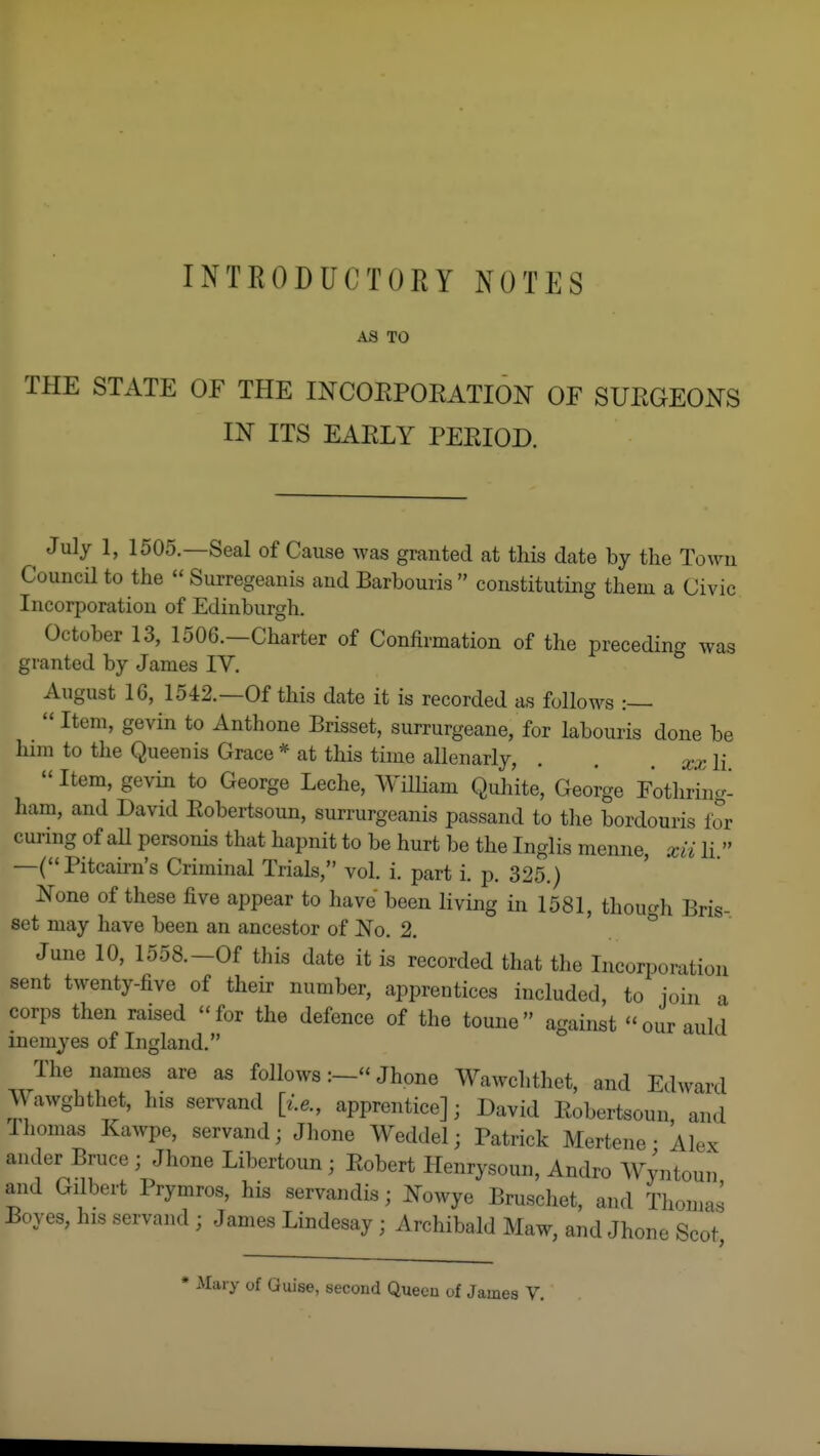 INTRODUCTORY NOTES AS TO THE STATE OF THE INCOEPORATION OF SUEGEO^TS IN ITS EAELY PEEIOD. ^ July 1, 1505.—Seal of Cause was granted at this date by the Towu Council to the  Surregeanis and Barbouris  constituting them a Civic Incorporation of Edinburgh. October 13, 1506.-Charter of Confirmation of the preceding was granted by James IV, August 16, 1542.—Of this date it is recorded as follows :—  Item, gevin to Anthone Brisset, surrurgeane, for labouris done be him to the Queen is Grace * at this time allenarly, . . , li Item, gevin to George Leche, Wilham Quhite, Geoi-ge Fothring- ham, and David Eobertsoun, surrurgeanis passand to tlie bordouris for curing of aU personis that hapnit to be hurt be the Inglis menne, xii li  —( Pitcairn's Criminal Trials, vol. i. part i. p. 325.) ^ouQ of these five appear to have been living in 1581, thour^h Bris- set may have been an ancestor of JSTo. 2. ° June 10, 1558.-Of this date it is recorded that the Incorporation sent twenty-five of their number, apprentices included, to join -i corps then raised for the defence of the toune against our auld inemyes of Ingland. The names are as follows:— Jhone Wawclithet, and Edward Wawghthet, his servand [i.e., apprentice]; David Eobertsoun and Tliomas Kawpe, servand; Jhone Weddel; Patrick Mertene • Alex ander Bruce ; Jhone Libertoun ; Eobert Henrysoun, Andro Wyntoun and Gilbert Prymros, his servandis; Nowye Bruschet, and Thomas Boyes, his servand ; James Lindesay ; Archibald Maw, and Jhone Scot ly of Guise, second Queou of James V,