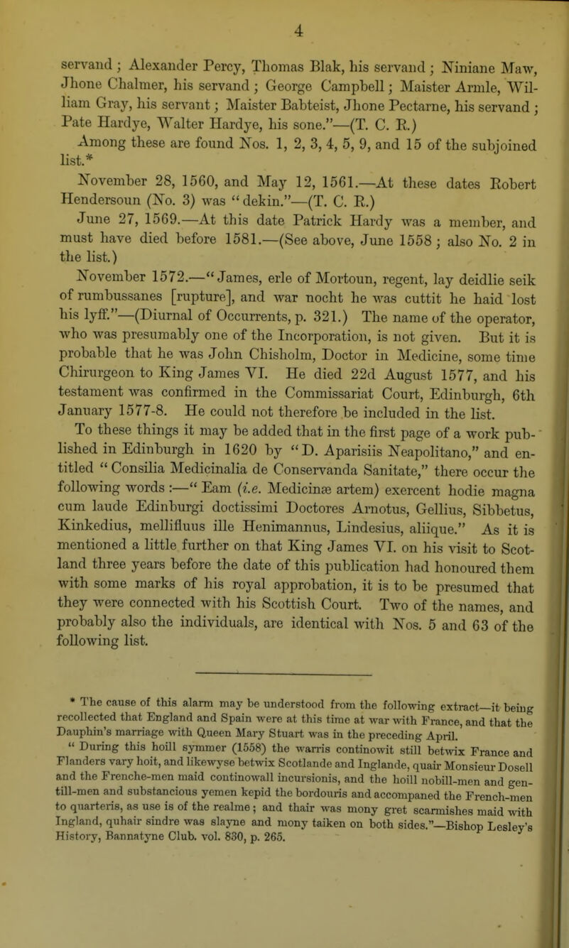 servand ; Alexander Percy, Thomas Blak, his servand ; Niniane Maw, Jhone Chahner, his servand ; George Campbell; Maister Arnile, Wil- liam Gray, his servant; Maister Babteist, Jhone Pectarne, his servand ; Pate Hardye, Walter Hardye, his sone.—(T. C. R) Among these are found Nos. 1, 2, 3, 4, 5, 9, and 15 of the subjoined list.* November 28, 1560, and May 12, 1561.—At these dates Robert Hendersoun (Xo. 3) was  dekin.—(T. C. R.) June 27, 1569.—At this date Patrick Hardy was a member, and must have died before 1581.—(See above, Juno 1558; also No. 2 in the list.) November 1572.—James, erle of Mortoun, regent, lay deidlie seik of rumbussanes [rupture], and war nocht he was cuttit he haid lost his lyff.—(Diurnal of Occurrents, p. 321.) The name of the operator, who was presumably one of the Incorporation, is not given. But it is probable that he was John Chisholm, Doctor in Medicine, some time Chirurgeon to King James VI. He died 22d August 1577, and his testament was confirmed in the Commissariat Court, Edinburgh, 6th January 1577-8. He could not therefore be included in the list. To these things it may be added that in the first page of a work pub- lished in Edinburgh in 1620 by D. Aparisiis Neapolitano, and en- titled  Consilia Medicinalia de Conservanda Sanitate, there occur the following words :— Eam {i.e. Medicinse artem) exercent hodie magna cum laude Edinburgi doctissimi Doctores Arnotus, Gellius, Sibbetus, Kinkedius, mellifluus ille Henimannus, Lindesius, aliique. As it is mentioned a little further on that King James VI. on his visit to Scot- land three years before the date of this publication had honoured them with some marks of his royal approbation, it is to be presumed that they were connected with his Scottish Court. Two of the names, and probably also the individuals, are identical with Nos. 5 and 63 of the following list. • The cause of this alarm may be understood from the following extract—it beiug recollected that England and Spain were at this time at war \y\i\i France, and that the Dauphin's marriage with Queen Mary Stuart was in the preceding April.  During this hoill symmer (1558) the warris continowit still betwix France and Flanders vary hoit, and likewyse betwix Scotlande and Inglande, quair Monsieur Do sell and the Frenche-men maid coutinowall incursionis, and the hoill nobill-men and gen- till-men and substancious yemen kepid the bordouris and accompaned the Prench-meii to quarteris, as use is of the realme; and thair was mony gret scarmishes maid with Ingland, quhair sindre was slayne and mony taiken on both sides.—Bishop Lesley's History, Bannatyne Club. vol. 830, p. 265.