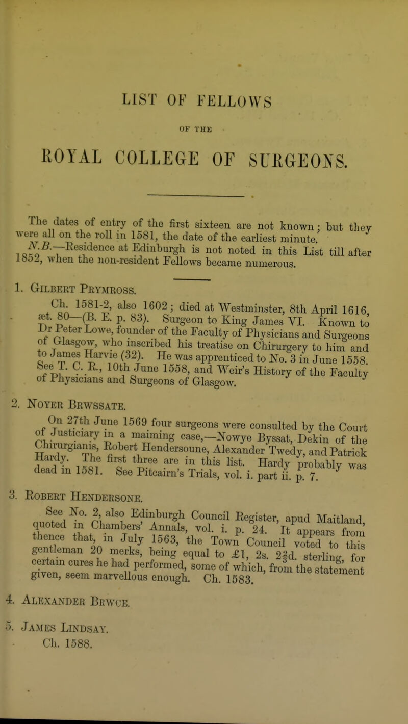 OF THK ROYAL COLLEGE OF SURGEONS. The dates of entry of the first sixteen are not known: but they were all on the roU in 1581, the date of the earliest minute. 1 I^esidence at Edinburgh is not noted in this List till after 1»0J, when the non-resident Fellows became numerous. 1. Gilbert Prymross. ^/S^'-E' 1602; died at Westminster, 8th April 1616, .^t. 80-(B. E. p. 83). Surgeon to King James VI. Known to Dr Peter Lowe founder of the Faculty of Physicians and Surgeons ot Crlasgow, who inscribed his treatise on Chirurgery to him and to James Harvie (32). He was apprenticed to No. 3 in June 1558. ^ •' lO*,^''^ Ilistory of the Faculty ot Physicians and Surgeons of Glasgow. 2. NoYER Brwssate. On 27th June 1569 four surgeons were consulted by the Court of Justiciary in a maiming case,—Nowye Byssat, Dekin of tlie Srd7Th' ^lexa'ider Twedy, andPatri k Haidy. The first three are in this list. Hardy probably was dead in 1581. See Pitcairn's Trials, vol. i. part ii. p. 7 ^ 3. Egbert Hendersone. thence that in July 1563, Ve\wn'-clci^1^^ gentleman 20 merks, being equal to £1, 2s. 2|d. sterling for certain cures he had performed, some of which, from the statement given, seem marvellous enough. Ch. 1583. statement 4. Alexander Brwce. o. Ja.mes Lindsay. Ch. 1588.