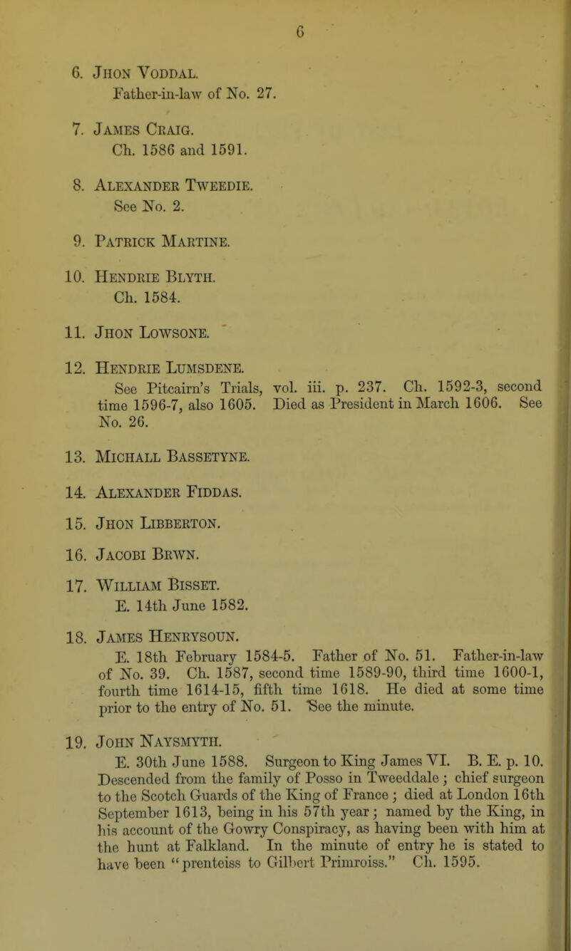 6. JlION VODDAL. Father-in-law of No. 27. 7. James Ckaig. Ch. 1586 and 1591. 8. Alexander Tweedie. See No. 2. 9. Patrick Martine. 10. Hendrie Blyth. Ch. 1584. 11. Jhon Lowsone. 12. Hendrie Lumsdene. See Pitcairn's Trials, vol. iii. p. 237. Ch. 1592-3, second time 1596-7, also 1605. Died as President in March 1606. See No. 26. 13. MiCIIALL Bassetyne. 14. Alexander Fiddas. 15. Jhon Libberton. 16. Jacobi Brwn. 17. AViLLIAM Bisset. E. Uth June 1582. 18. James Henrysoun. E. 18th February 1584-5. Father of No. 51. Father-in-law of No. 39. Ch. 1587, second time 1589-90, third time 1600-1, fourth time 1614-15, fifth time 1618. He died at some time prior to the entry of No. 51. See the nimute. 19. John Naysmyth. E. 30th June 1588. Surgeon to King James VI. B. E. p. 10. Descended from the family of Posso in Tweeddale; chief surgeon to the Scotch Guards of the King of France; died at London 16th September 1613, being in his 57th year; named by the King, in his account of the Gowry Conspiracy, as having been with him at the hunt at Falkland. In the minute of entry he is stated to have been prenteiss to Gill)ert Primroiss. Ch. 1595.