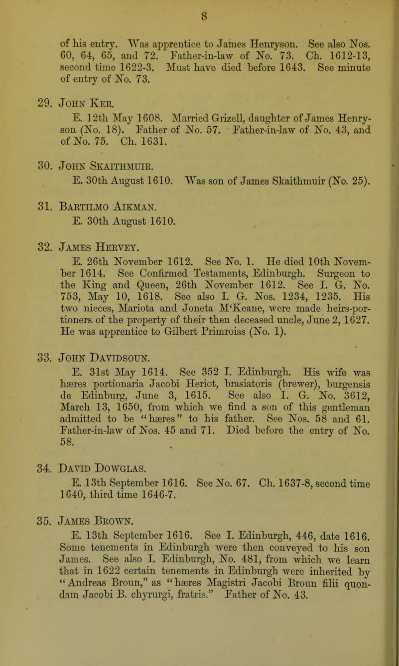 of his entry. Was apprentice to James Henryson, See also Nos. 60, 64, 65, and 72. Father-in-law of No. 73. Ch. 1612-13, second time 1622-3. Must have died before 1643. See minute of entiy of No. 73. 29. John Ker. E. 12th May 1608. Married Grizell, daughter of James Henry- son (No. 18). Father of No. 57. Father-in-law of No. 43, and of No. 75. Ch. 1631. 30. John Skaithmuir. E. 30th August 1610. Was son of James Skaithmuir (No. 25). 31. Bartilmo Airman. E. 30th August 1610. 32. James Hervey. E. 26th November 1612. See No. 1. He died 10th Novem- ber 1614. See Confirmed Testaments, Edinburgh. Surgeon to the King and Queen, 26th November 1612. See I. G. No. 753, May 10, 1618. See also I. G. Nos. 1234, 1235. His two nieces, Mariota and Joneta M'Keane, were made heirs-por- tioners of the property of their then deceased uncle, June 2, 1627. He was apprentice to Gilbert Primroiss (No. 1). 33. John Davidsoun. E. 31st May 1614. See 352 I. Edinburgh. His wife was hferes portionaria Jacobi Heriot, brasiatoris (brewer), burgensis de Edinburg, June 3, 1615. See also 1. G. No. 3612, March 13, 1650, from which we find a son of this gentleman admitted to be hoeres to his father. See Nos. 58 and 61. Father-in-law of Nos. 45 and 71. Died before the entry of No. 58. 34. David Dowglas. E. 13th September 1616. See No. 67. Ch. 1637-8, second time 1640, third time 1646-7. 35. James Brown. E. 13th September 1616. See I. Edinburgh, 446, date 1616. Some tenements in Edinburgh were then conveyed to his son James. See also I. Edinburgh, No. 481, from which we learn that in 1622 certain tenements in Edinburgh were inherited by  Andreas Broun, as  hseres Magistri Jacobi Broun filii quon- dam Jacobi B. cliyrurgi, fratris. Father of No. 43.