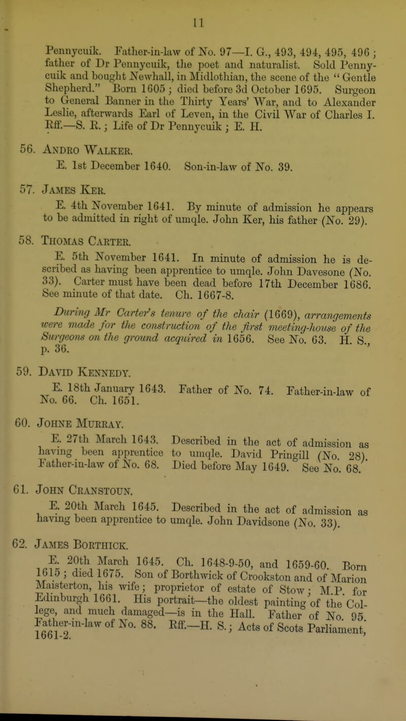 Peunycuik. Father-in-law of No. 97—1. G., 493, 494, 495, 496 ; father of Dr Pennycuik, tlie poet and naturalist. Sold Peuny- cuik and bought JSTewhall, in Midlothian, the scene of the  Gentle Shepherd. Born 1605 ; died before 3d October 1695. Surgeon to General Banner in the Thirty Years' War, and to Alexander Leslie, afterwards Earl of Leven, in the Civil War of Charles I. m.—B. R.; Life of Dr Pennycuik ; E. H. 56. Andro Walker. E. 1st December 1640. Son-in-law of No. 39. 57. James Ker. E. 4th November 1641. By minute of admission he appears to be admitted in right of umqle. John Ker, his father (No. 29). 58. Thomas Carter. E. 5th November 1641. In minute of admission he is de- scribed as having been apprentice to umqle. John Davesone (No. 33). Carter must have been dead before 17th December 1686. See minute of that date, Ch. 1667-8. Dnrinff Mr Cartei^s tenure of the chair (1669), arrangements were made for the construction of the first meeting-house of the Surgeons on the ground acquired in 1656. See No. 63. H. S. p. 36. ' 59. David Kennedy. E. 18th January 1643. Father of No. 74. Father-in-law of No. 66. Ch. 1651. 60. JoHNE Murray. E. 27th March 1643. Described in the act of admission as having been apprentice to umqle. David Pringill (No 28) Father-in-law of No. 68. Died before May 1649.See No. 68. 61. John Cranstoun. E. 20th March 1645. Described in the act of admission as having been apprentice to umqle. John Davidsone (No. 33). 62. James Borthick. 16*^- Ch. 1648-9-50, and 1659-60. Bom 1615; died 16/5. Son of Borthwick of Crookston and of Marion Maisterton, his wife; proprietor of estate of Stow • M P for Edinburgh 1661. His portrait—the oldest painting of the Col- lege, and much damaged—is in the Hall. Father of No 95 Father-in-law of No. 88. Rff.-H. S.; Acts of Scots Parliament,*