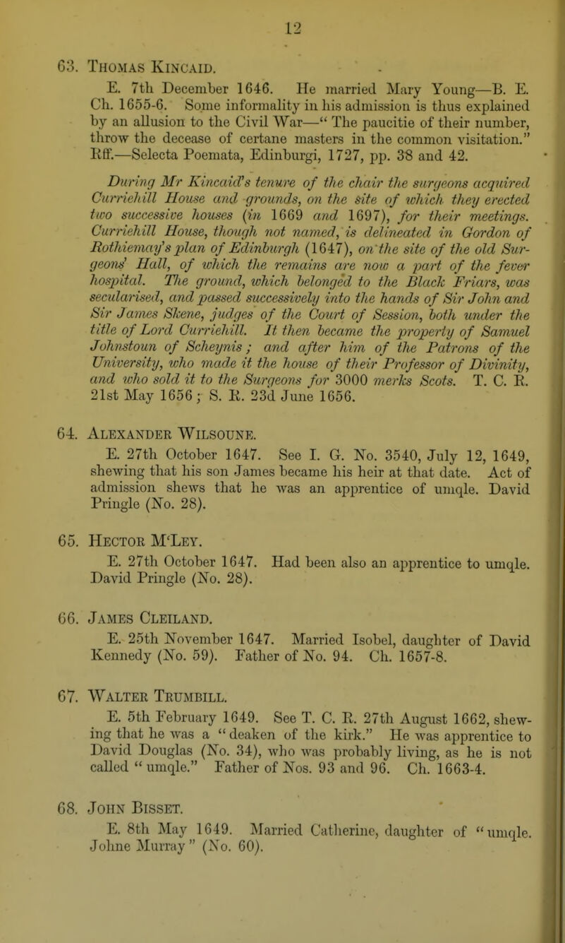 G3. Thomas Kincaid. E. 7th December 1646. He married Mary Yoinig—B. E. Ch. 1655-6. Some informality in his admission is thus explained by an allusion to the Civil War— The paucitie of their number, throw the decease of certane masters in the common visitation. Ktf.—Selecta Poemata, Edinburgi, 1727, pp. 38 and 42. Duruig Mr KincaicVs tenur-e of the chair the surgeons acquired Curriehill House and grounds, on the site of which they erected two successive houses {in 1669 and 1697), for their meetings. Curnehill House, though not named, is delineated in Gordon of Rothiemaifs 2olan of Edinburgh (1647), on'the site of the old Sur- geons' Hall, of which the remains are now a yart of the feven- hospital. Tlie ground, which belonged to tlie Black Friars, was secidarised, and passed successively into the hands of Sir John and Sir James Skene, judges of the Court of Session, both under the title of Lord Cutriehill. It then became the property of Samuel Johnstoun of Scheynis; and after him of the Patrons of the University, who made it the house of their Professor of Divinity, and who sold it to the Surgeons for 3000 merks Scots. T. C. E. 21st May 1656 ; S. E. 23d June 1656. 6-4. Alexander Wilsoune. E. 27th October 1647. See I. G. No. 3540, July 12, 1649, shewing that his son James became his heir at that date. Act of admission shews that he Avas an apprentice of umqle. David Pringle (No. 28). 65. Hector M'Ley. E. 27th October 1647. Had been also an apprentice to umqle. David Pringle (No. 28). (36. James Cleiland. E. 25th November 1647. Married Isobel, daughter of David Kennedy (No. 59). Father of No. 94. Ch. 1657-8. 67. Walter Trumbill. E. 5th February 1649. See T. C. E. 27th August 1662, shew- ing that he was a  dcaken of tlie kirk. He Avas apprentice to David Douglas (No. 34), wlio was probably living, as he is not called umqle. Father of Nos. 93 and 96. Ch. 1663-4. 68. John Bisset. E. 8th May 1649. Married Catherine, daughter of umqle. Johne Murray  (No. 60).