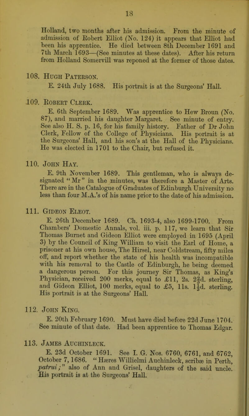 Holland, two months after his admission. From the minute of admission of Eobert Elliot (Xo. 124) it appears that Elliot had been his apprentice. He died between 8th December 1691 and 7th March 1693—(See minutes at these dates). After his return from Holland Somervill was reponed at the former of those dates. 108. Hugh Paterson. E. 24th July 1688. His portrait is at the Surgeons' Hall. 109. Robert Clerk. E. 6th September 1689. Was apprentice to Hew Broun (No. 87), and married his daughter IMargaret. See minute of entry. See also H. S. p. 16, for his family history. Father of Dr John Clerk, Fellow of the CoDege of Physicians. His portrait is at the Surgeons' Hall, and his son's at the Hall of the Physicians. He was elected in 1701 to the Chair, but refused it. 110. John Hay. E. 9th November 1689. This gentleman, who is always de- signated  Mr in the minutes, was therefore a Master of Arts. Th ere are in the Catalogue of Graduates of Edinburgh University no less than four M.A.'s of his name prior to the date of his admission. 111. Gideon Eleot. E. 26th December 1689. Ch. 1693-4, also 1699-1700. From Chambers' Domestic Annals, vol. iii. p. 117, we learn that Sir Thomas Burnet and Gideon Elliot were employed in 1695 (April 3) by the Council of King William to visit the Earl of Home, a prisoner at his own house. The Hirsel, near Coldstream, fifty miles off, and report whether the state of his health was incompatible with his removal to the Castle of Edinburgh, he being deemed a dangerous person. For this journey Sir Thomas, as King's Physician, received 200 merks, equal to £11, 2s. 2fd. sterling, and Gideon Elliot, 100 merks, equal to £5, lis. l|d. sterling. His portrait is at the Surgeons' Hall. 112. John King. E. 20th February 1690. Must have died before 22d June 1704. See minute of tliat date. Had been apprentice to Thomas Edgar. 113. James Auchinleck. E. 23d October 1691. See I. G. Nos. 6760, 6761, and 6762, October 7,1686.  Haeres Willielmi Auchinleck, scribre in Perth, patrui; also of Ann and Grisel, daughters of the said uncle. His portrait is at the Surgeons' Hall.