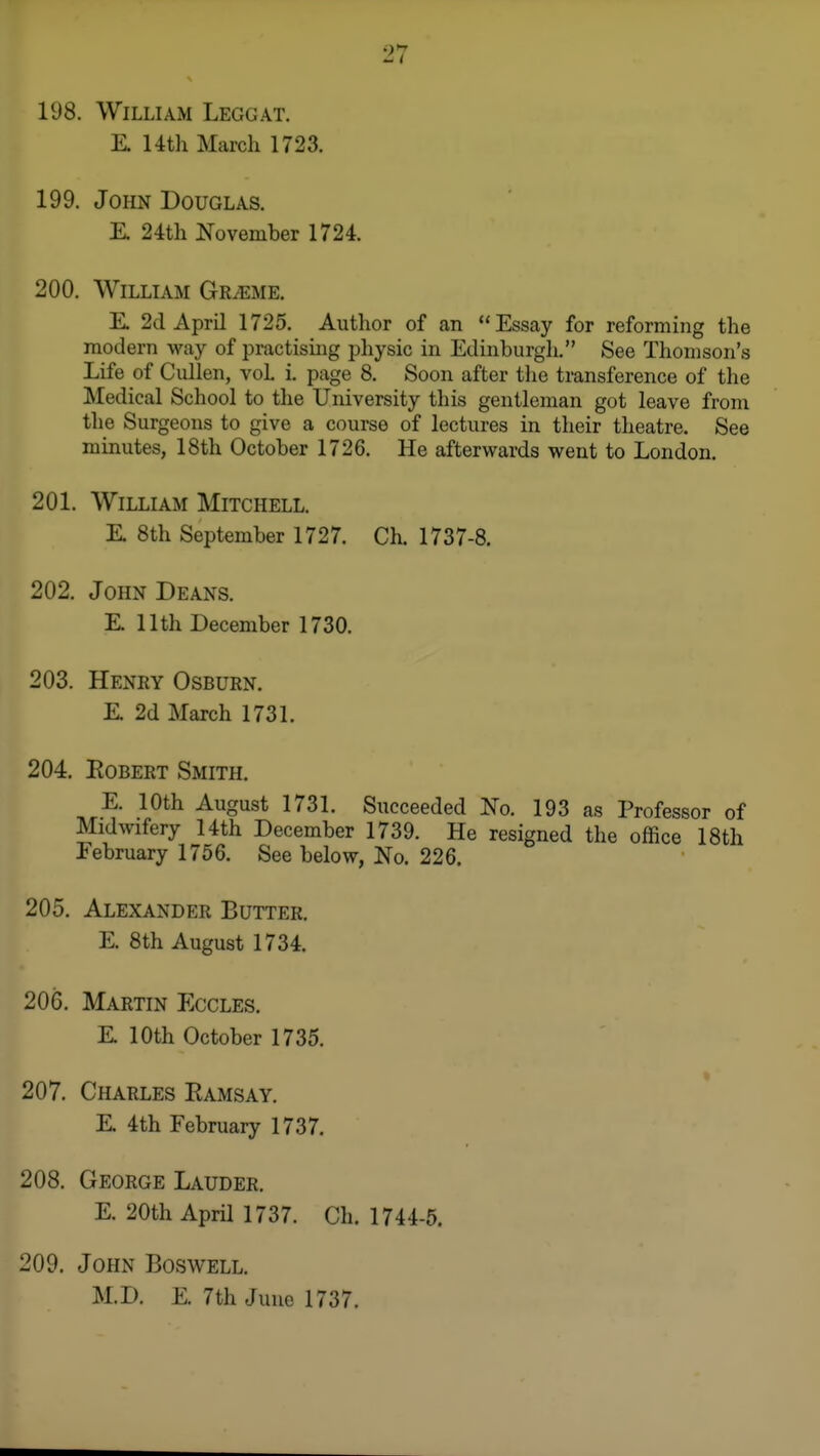 198. William Leggat. K 14th March 1723. 199. John Douglas. E. 24th November 1724. 200. William Graeme. K 2d April 1725. Author of an Essay for reforming the modern way of practising physic in Edinburgli. See Thomson's Life of Cullen, vol i. page 8. Soon after the transference of the Medical School to the University this gentleman got leave from the Surgeons to give a course of lectures in their theatre. See minutes, 18th October 1726. He afterwards went to London. 201. William Mitchell. E 8th September 1727. Ch. 1737-8. 202. John Deans. E. 11th December 1730. 203. Henry Osburn. E 2d March 1731. 204. Egbert Smith. E. 10th August 1731. Succeeded No. 193 as Professor of Midwifery 14th December 1739. He resigned the office 18th February 1756. See below, No. 226. 205. Alexander Butter. E. 8th August 1734. 206. Martin Eccles. E 10th October 1735. 207. Charles Eamsay. E 4th February 1737. 208. George Lauder. E. 20th April 1737. Ch. 1744-5. 209. John Boswell. M.D. E. 7th June 1737.