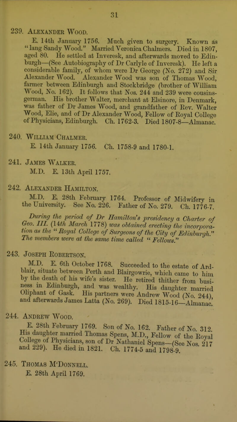 239. Alexander Wood. E. 14th Jauuaiy 1756. Much given to surgery. Known as  lang Sandy Wood. Married Veronica Chalmers. Died in 1807, aged 80. He settled at Inveresk, and afterwards moved to Edin- burgh—(See Autobiography of Dr Carlyle of Inveresk). He left a considerable family, of whom were Dr George (No. 272) and Sir Alexander Wood. Alexander AVood was son of Thomas Wood, farmer between Edinlnirgh and Stockbridge (brother of William AVood, No. 162). It follows that Nos. 244 and 239 Avere cousins- german. His brother Walter, merchant at Elsinore, in Denmark, was father of Dr James Wood, and grandfather of Rev. Walter Wood, Elie, and of Dr Alexander Wood, FelloAv of Royal College of Physicians, Edinburgh. Ch. 1762-3. Died 1807-8—Almanac. 240. William Chalmer. E. 14th January 1756. Ch. 1758-9 and 1780-1. 241. James Walker. M.D. E. 13t]i April 1757. 242. Alexander Hamilton. M.D. E. 28th February 1764. Professor of Midwifery in the University. See No. 226. Father of No. 279. Ch. 1776-7. During the penod of Dr Hamilton's presidency a Charter of Geo. III. (lith March 1778) teas obtained erecting the incorpora- tion as the ''Royal College of Surgeons of the City of Edinburgh. The members were at the same time called  Fellows. 243. Joseph Robertson. M.D. E. 6th October 1768. Succeeded to the estate of Ard- blair situate between Perth and Blairgowrie, which came to him by the death of his wife's sister. He retired thither from busi- ness in Edinburgh, and was wealthy. His daughter married Uliphant ot Gask. His partners were Andrew Wood (No 244) and afterwards James Latta (No. 269). Died 1815-16—Almanac! 244. Andrew Wood. E 28th February 1769. Son of No. 162. Father of No 312 His daughter married Thomas Spens, M.D., Fellow of the Royal son of Dr Nathaniel Spens—(See Nos. 217 and 229). He died in 1821. Ch. 1774-5 and 1798-9. 245. Thomas M'Donnell. E. 28th April 1769.