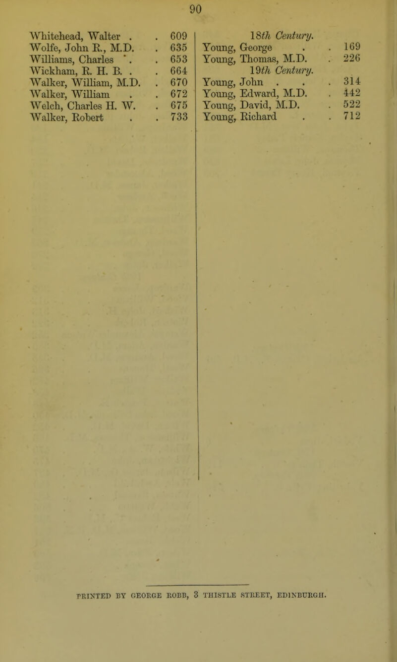 Whitehead, Walter . . 609 Wolfe, John R, M.D. . 635 Williams, Charles *. . 653 Wickham, R H. B. . . 664 Walker, WiUiam, M.D. . 670 Walker, WiUiam . . 672 Welch, Charles H. W. . 675 Walker, Robert . . 733 I8th Century. Young, George . . 169 Young, Thomas, M.D. . 226 \^th Century. Young, John . . .314 Young, Edward, M.D. . 442 Young, David, M.D. . 522 Young, Richard . .712 PRINTED BY GEORGE ROBB, 3 THISTLE STREET, EDINBTTRGH.