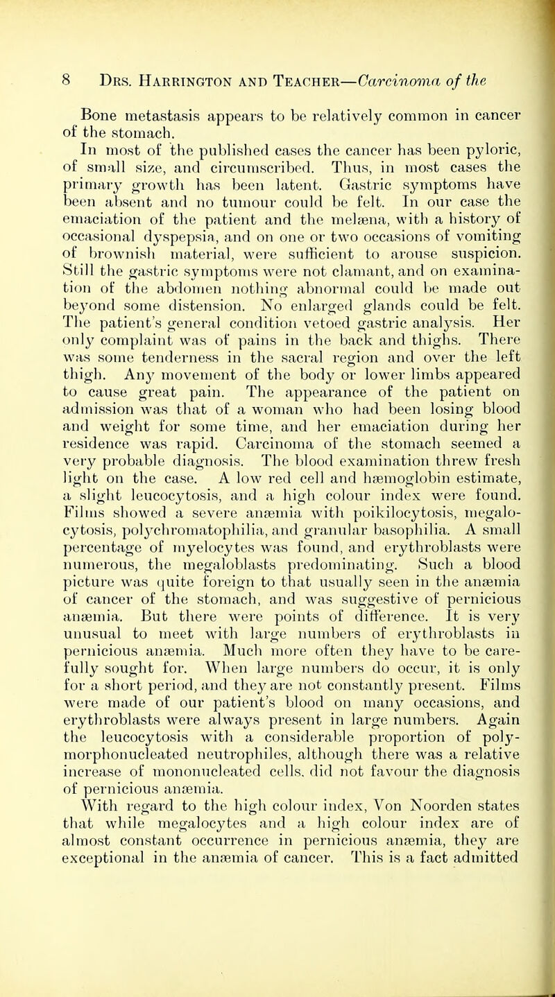 Bone metastasis appears to be relatively common in cancer of the stomach. In most of the published cases the cancer has been pyloric, of small size, and cii'cnmscribed. Thus, in most cases the primaiy growth has been latent. Gastric symptoms have been absent and no tumour could be felt. In our case the emaciation of the patient and the melaena, with a history of occasional dyspepsia, and on one or two occasions of vomiting of brownish material, were sufficient to arouse suspicion. Still the gastric symptoms were not clamant, and on examina- tion of the abdomen nothing abnormal could Ite made out beyond some distension. No enlarged glands could be felt. The patient's general condition vetoed gastric analysis. Her only complaint was of pains in the back and thighs. There was some tenderness in the sacral region and over the left thigh. Any movement of the body or low^er limbs appeared to cau.se great pain. The appearance of the patient on admission was that of a woman who had been losing blood and weight for some time, and her emaciation during her residence was rapid. Carcinoma of the stomach seemed a very probable diagnosis. The blood examination threw fresh light on the case. A low red cell and haemoglobin estimate, a slight leucocytosis, and a high colour index were found. Films showed a severe anaemia with poikilocytosis, megalo- cytosis, polychromatophilia, and granular basophilia. A small percentage of myelocytes was found, and erythroblasts were numerous, the megaloblasts predominating. .Such a blood picture was quite foi'eign to that usually seen in the anaemia of cancer of the stomach, and was suggestive of pernicious anaemia. But there were points of ditterence. It is very unusual to meet with lai-ge numbei'S of erythroblasts in pernicious ansemia. Much more often they have to be care- fully sought for. When large numbers do occur, it is only for a short period, and they are not constantly present. Films were made of our patient's blood on many occasions, and erythroblasts were always present in large numbers. Again the leucocytosis with a considerable proportion of poly- morphonucleated neutrophiles, although there w<as a relative increase of mononucleated cells, did not favour the diagnosis of pernicious anaemia. With regard to the high colour index. Von Noorden states that while megalocytes and a high colour index are of almost constant occurrence in pernicious anaemia, they are exceptional in the anaemia of cancer. This is a fact admitted