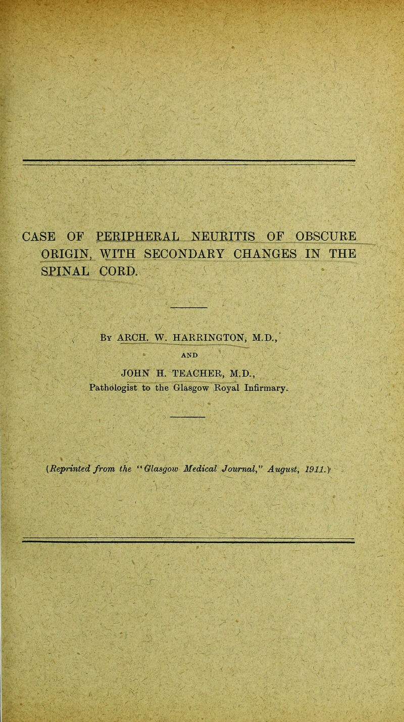 CASE OF PERIPHERAL NEURITIS OF OBSCURE ORIGIN, WITH SECONDARY CHANGES IN THE SPINAL CORD. By arch. W. HARRINGTON, M.D.,' ' AND JOHN H. TEACHER, M.D., Pathologist to the Glasgow Royal Infirmary. {Reprinted from the Glasgow Medical Journal, August, 1911.}