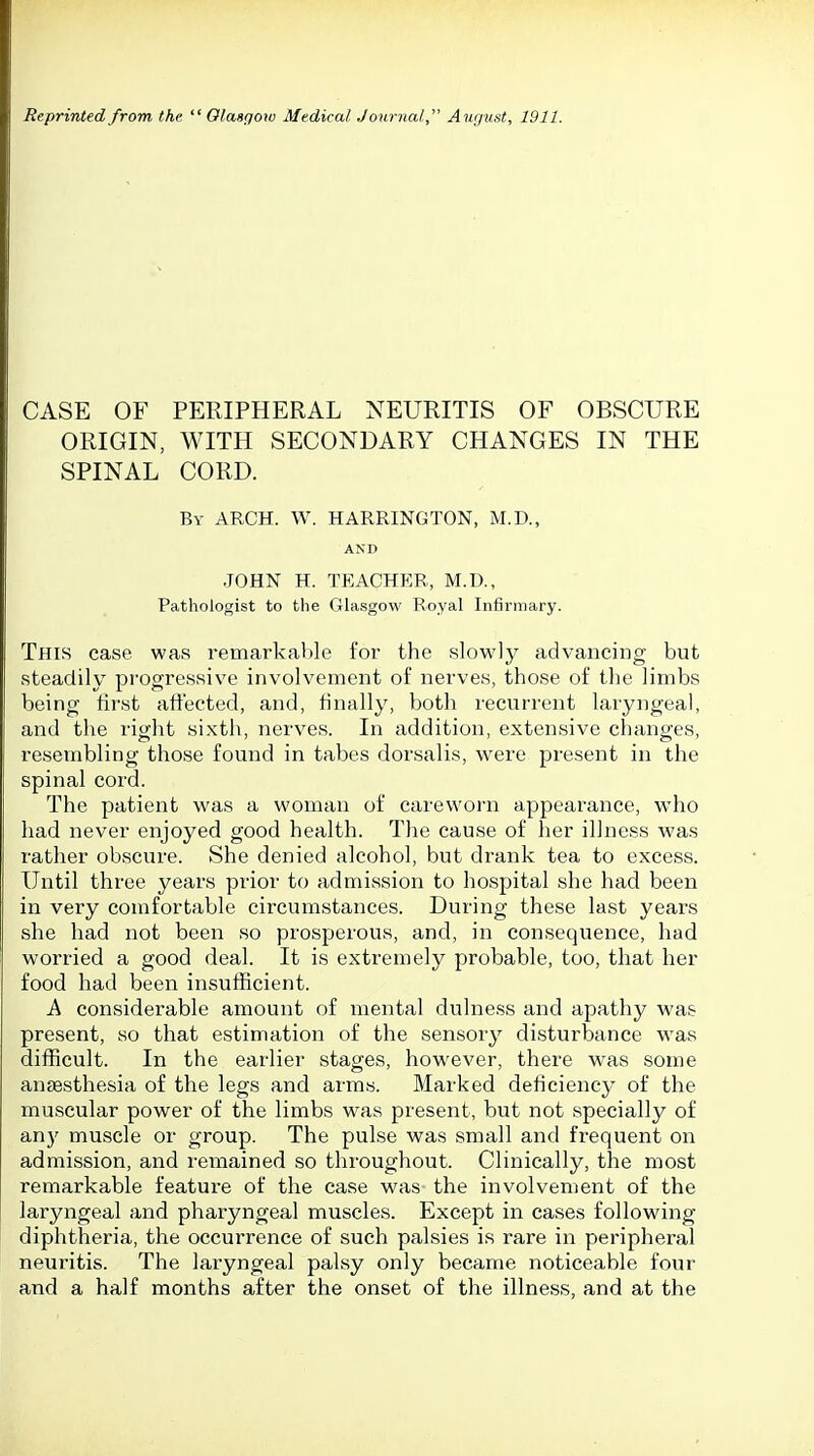 CASE OF PERIPHERAL NEURITIS OF OBSCURE ORIGIN, WITH SECONDARY CHANGES IN THE SPINAL CORD. By arch. W. HARRINGTON, M.D., AND JOHN H. TEACHER, M.D., Pathologist to the Glasgow Royal Infirmary. This case was remarkable for the slowly advancing but steadily progressive involvement of nerves, those of the limbs being first affected, and, finally, both recurrent laryngeal, and the right sixth, nerves. In addition, extensive changes, resembling those found in tabes dorsalis, were present in the spinal cord. The patient was a woman of careworn appearance, who had never enjoyed good health. The cause of her illness was rather obscure. She denied alcohol, but drank tea to excess. Until three years prior to admission to hospital she had been in very comfortable circumstances. During these last years she had not been so prosperous, and, in consequence, had worried a good deal. It is extremely probable, too, that her food had been insufficient. A considerable amount of mental dulness and apathy was present, so that estimation of the sensory disturbance was difficult. In the earlier stages, however, there was some anaesthesia of the legs and arms. Marked deficiency of the muscular power of the limbs was present, but not specially of any muscle or group. The pulse was small and frequent on admission, and remained so throughout. Clinically, the most remarkable feature of the case was the involvement of the laryngeal and pharyngeal muscles. Except in cases following diphtheria, the occurrence of such palsies is rare in peripheral neuritis. The laryngeal palsy only became noticeable four and a half months after the onset of the illness, and at the