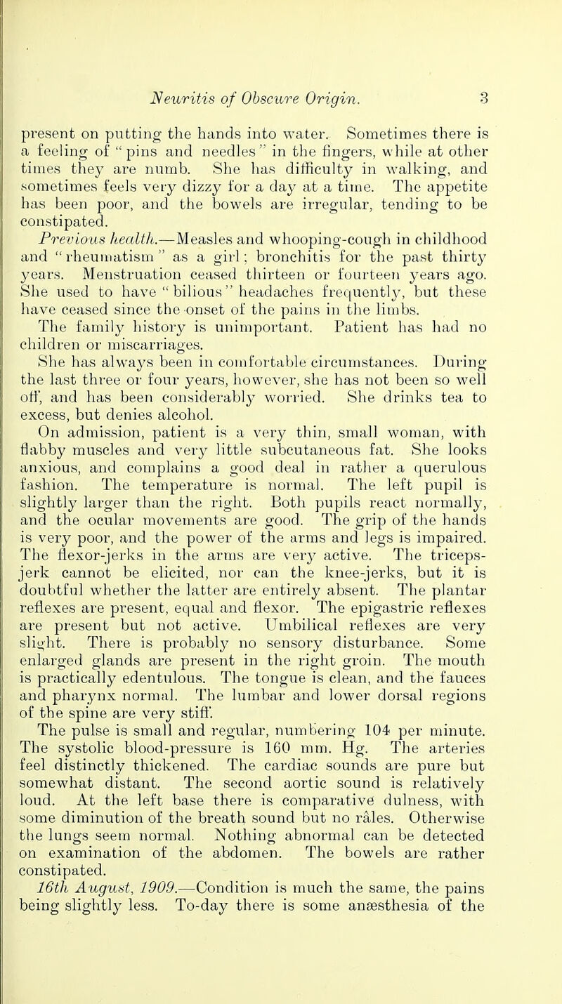 present on putting the hands into water. Sometimes there is a feeling of pins and needles in the fingers, while at other times they are numb. She has dilRculty in walking, and sometimes feels very dizzy for a day at a time. The appetite has been poor, and the bowels are irregular, tending to be constipated. Previous health..—Measles and whooping-cough in childhood and  rheuuiatism  as a girl; bronchitis for the past thirty years. Menstruation ceased thirteen or fourteen years ago. She used to have  bilious headaches frequently, but these have ceased since the onset of the pains in the limbs. The family histoiy is unimportant. Patient has had no children or miscarriages. She has always been in comfortable circumstances. During the last three or four years, however, she has not been so well ott, and has been considerably worried. She drinks tea to excess, but denies alcohol. On admission, patient is a very thin, small woman, with flabby muscles and very little subcutaneous fat. She looks anxious, and complains a good deal in rather a querulous fashion. The temperatui-e is normal. The left pupil is slightly lai'ger than the right. Both pupils react normally, and the ocular movements are good. The grip of the hands is very poor, and the power of the arms and legs is impaired. The flexor-jerks in the arms are very active. The triceps- jerk cannot be elicited, nor can the knee-jerks, but it is doubtful whether the latter are entirely absent. The plantar reflexes are present, equal and flexor. The epigastric reflexes are present but not active. Umbilical reflexes are very slight. There is probably no sensory disturbance. Some enlarged glands are present in the right groin. The mouth is practically edentulous. The tongue is clean, and the fauces and pharynx normal. The lumbar and lower dorsal regions of the spine are very stifl'. The pulse is small and regular, numbering 104 per minute. The systolic blood-pressure is 160 mm. Hg. The arteries feel distinctly thickened. The cardiac sounds are pure but somewhat distant. The second aortic sound is relatively loud. At the left base there is comparative dulness, with some diminution of the breath sound but no rales. Otherwise the lungs seem normal. Nothing abnormal can be detected on examination of the abdomen. The bowels are rather constipated. 16th August, 1909.—Condition is much the same, the pains being slightly less. To-day there is some anaesthesia of the