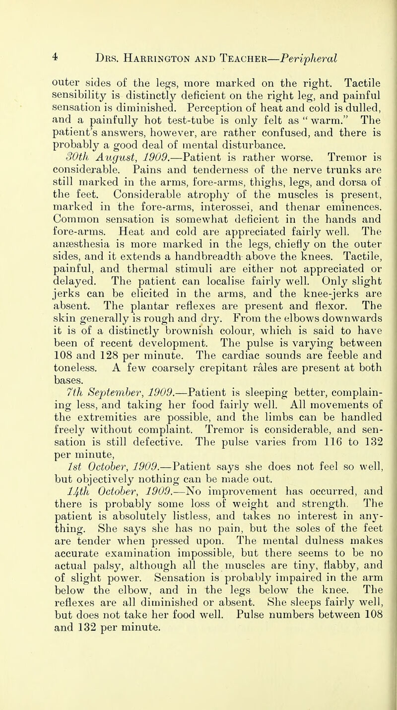 outer sides of the legs, more marked on the right. Tactile sensibility is distinctly deficient on the right leg, and painful sensation is diminished. Perception of heat and cold is dulled, and a painfully hot test-tube is only felt as  warm. The patient's answers, however, are rather confused, and there is probably a good deal of mental disturbance. 30th August, 1909.-—Patient is rather worse. Tremor is considerable. Pains and tenderness of the nerve trunks are still marked in the arms, fore-arms, thighs, legs, and dorsa of the feet. Considerable atrophy of the muscles is present, marked in the fore-arms, interossei, and thenar eminences. Common sensation is somewhat deficient in the hands and fore-arms. Heat and cold are appreciated fairly well. The anaesthesia is more marked in the legs, chiefly on the outer sides, and it extends a handbreadth above the knees. Tactile, painful, and thermal stimuli are either not appreciated or delayed. The patient can localise fairly well. Only slight jerks can be elicited in the arms, and the knee-jerks are absent. The plantar reflexes are present and flexor. The skin generally is rough and dry. From the elbows downwards it is of a distinctly brownish colour, which is said to have been of recent development. The pulse is varying between 108 and 128 per minute. The cardiac sounds are feeble and toneless. A few coarsely crepitant rales are present at both bases. 7th September, 1909.—Patient is sleeping better, complain- ing less, and taking her food faii-ly well. All movements of the extremities are possible, and the limbs can be handled freely without complaint. Tremor is considerable, and sen- sation is still defective. The pulse varies from 116 to 132 per minute, 1st October, 1909.—Patient says she does not feel so well, but objectively nothing can be made out. IJ^tli October, 1909.—No improvement has occurred, and there is probably some loss of weight and strength. The patient is absolutely listless, and takes no interest in anj-- thing. She says she has no pain, but the soles of the feet are tender when pressed upon. The mental dulness makes accurate examination impossible, but there seems to be no actual palsy, although all the muscles are tiny, flabby, and of slight power. Sensation is probably impaired in the arm below the elbow, and in the legs below the knee. The reflexes are all diminished or absent. She sleeps fairly well, but does not take her food well. Pulse numbers between 108 and 132 per minute.