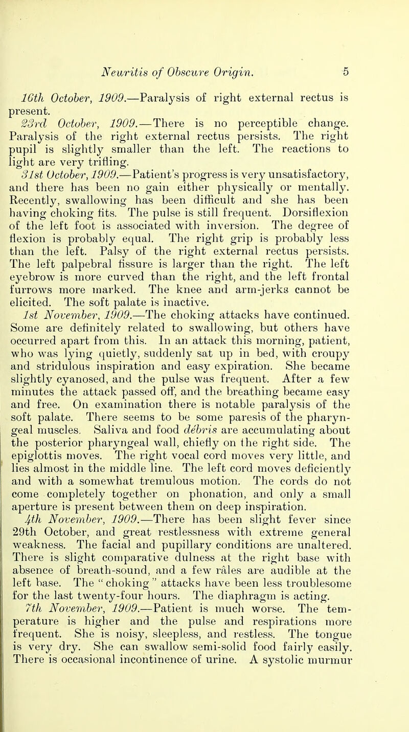 16th October, 1909.—Paralysis of right external rectus is present. Sord October, 1909. — There is no perceptible change. Paralysis of the right external rectus persists. The right pupil is slightly smaller than the left. The reactions to light are very trifling. 31st October, 1909.—Patient's progress is very unsatisfactory, and there has been no gain either physically or mentally. Recently, swallowing has been difficult and she has been having choking tits. The pulse is still frequent. Dorsiflexion of the left foot is associated with inversion. The degree of flexion is probably equal. The right grip is probably less than the left. Palsy of the right external rectus persists. The left palpebral Assure is larger than the right. The left eyebrow is more curved than the right, and the left frontal furrows more marked. The knee and arm-jerks cannot be elicited. The soft palate is inactive. 1st November, 1909.—The choking attacks have continued. Some are deflnitely related to swallowing, but others have occurred apart from this. In an attack this morning, patient, who was lying quietly, suddenly sat up in bed, with croupy and stridulous inspiration and easy expiration. She became slightly cyanosed, and the pulse was frequent. After a few minutes the attack passed oft, and the breathing became easy and free. On examination there is notable paralysis of the soft palate. There seems to be some paresis of the pharyn- geal muscles. Saliva and food debris are accumulating about the posterior pharyngeal wall, chiefly on Ihe right side. The epiglottis moves. The right vocal cord moves very little, and lies almost in the middle line. The left cord moves deficiently and with a somewhat tremulous motion. The cords do not come completely together on phonation, and only a small aperture is present between them on deep inspiration. 4th November, 1909.—There has been slight fever since 29th October, and great restlessness with extreme general weakness. The facial and pupillary conditions are unaltered. There is slight comparative dulness at the right base with absence of breath-sound, and a few rales are audible at the left base. The  choking  attacks have been less troublesome for the last twenty-four hours. The diaphragm is acting. 7th November, ^56*9.—Patient is much worse. The tem- perature is higher and the pulse and respirations more frequent. She is noisy, sleepless, and restless. The tongue is very dry. She can swallow semi-solid food fairly easily. There is occasional incontinence of urine. A systolic murmur