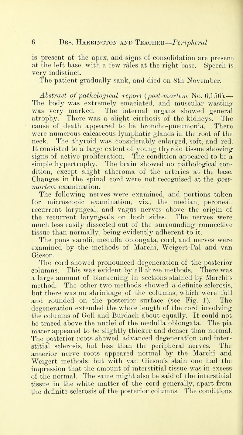 is present at the apex, and signs of consolidation are present at the left base, with a few rales at the right base. Speech is very indistinct. The patient gradually sank, and died on 8th November. Abstract of pathological report {post-mortem No. 6,156).— The body was extremely emaciated, and muscular wasting was very marked. The internal organs showed general atrophy. There was a slight cirrhosis of the kidneys. The cause of death appeared to be broncho-pneumonia. There were numerous calcareous lymphatic glands in the root of the neck. The thyroid was considerably enlarged, soft, and red. It consisted to a large extent of young thyroid tissue showing signs of active pi'oliferation. The condition appeared to be a simple hypertrophy. The brain showed no pathological con- dition, except slight atheroma of the arteries at the base. Changes in the spinal cord were not recognised at the post- mortem examination. The following nerves were examined, and portions taken for microscopic examination, viz., the median, peroneal, recurrent laryngeal, and vagus nerves above the origin of the recurrent laryngeals on both sides. The nerves were much less easily dissected out of the surrounding connective tissue than normal]}^ being evidently'- adherent to it. The pons varolii, medulla oblongata, cord, and nerves were examined by the methods of Marchi, Weigert-Pal and van Gieson. The cord showed pronouiiced degeneration of the posterior columns. This was evident by all three methods. There was a large amount of blackening in sections stained by Marchi's method. The other two methods showed a definite sclerosis, • but there was no shrinkage of the columns, which were full and rounded on the posterior surface (see Fig. 1). The degeneration extended the whole length of the cord, involving the columns of Goll and Burdach about equally. It could not be traced above the nuclei of the medulla oblongata. The pia mater appeared to be slightly thicker and denser than normal. The posterior roots showed advanced degeneration and inter- stitial sclerosis, but less than the peripheral nerves. The anterior nerve roots appeared normal by the Marchi and Weigert methods, but with van Gieson's stain one had the impression that the amount of interstitial tissue was in excess of the normal. The same might also be said of the interstitial tissue in the white matter of the coi'd generally, apart from the definite sclerosis of the posterior columns. The conditions