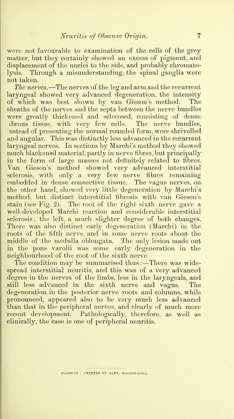 were not favourable to examination of the cells of the grey matter, but they certainly showed an excess of pigment, and displacement of the nuclei to the side, and probably chromato- lysis. Through a misunderstanding, the spinal ganglia were not taken. The nerves.—The nerves of the leg and arm and the recurrent laryngeal showed very advanced degeneration, the intensity of which was best shown by van Gieson's method. The sheaths of the nerves and the septa between the nerve bundles were greatly thickened and sclerosed, consisting of dense ibrous tissue, with veiy few cells. The nerve bundles, nstead of presenting the normal rounded form, were shrivelled and angular. This was distinctly less advanced in the recurrent laryngeal nerves. In sections by Marchi's method they showed much blackened material, partly in nerve fibres, but principally in the form of large masses not definitely related to fibres. Van Gieson's method showed very advanced interstitial sclerosis, with only a very few nerve fibres remaining embedded in dense connective tissue. The vagus nerves, on the other hand, showed very little degeneration by Marchi's method, but distinct interstitial fibrosis with van Gieson's stain (see Fig. 2). The root of the right sixth nerve gave a well-developed Marchi reaction and considerable interstitial sclerosis; the left, a much slighter degree of both changes. There was also distinct early degeneration (Marchi) in the roots of the fifth nerve, and in some nerve roots about the middle of the medulla oblongata. The only lesion made out in the pons varolii was some early degeneration in the neighbourhood of the root of the sixth nerve. The condition may be summarised thus:—There was wide- spread interstitial neuritis, and this was of a very advanced degree in the nerves of the limbs, less in the laryngeals, and still less advanced in the sixth nerve and vagus. The degeneration in the posterior nerve roots and columns, while pronounced, appeared also to be very much less advanced than that in the peripheral nerves, and clearly of much more recent development. Pathologically, therefore, as well as clinically, the case is one of peripheral neuritis. ai.ASGOW ; I'RINTRD BY ALKX. MACUOliOALL.