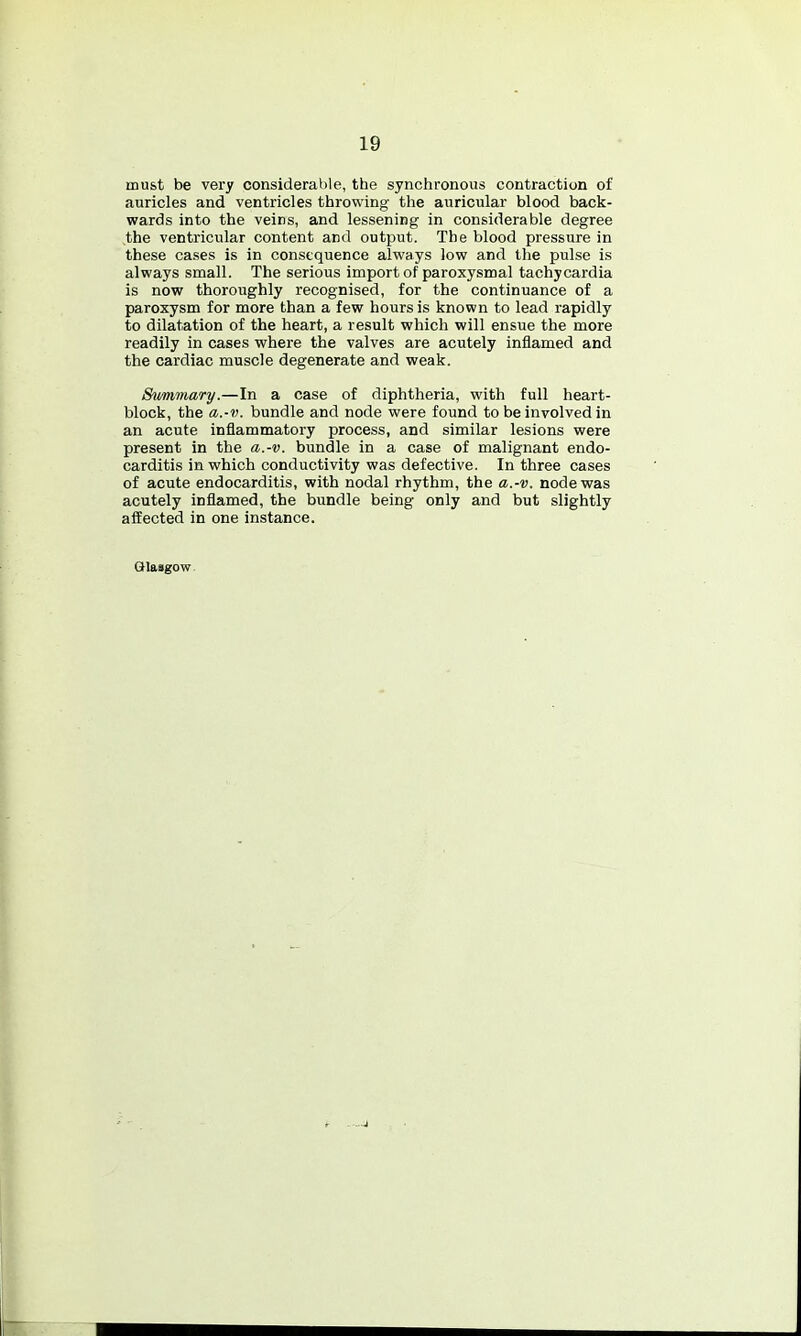 19 must be very considerable, the synchronous contraction of auricles and ventricles throwing the auricular blood back- wards into the veins, and lessening in considerable degree ,the ventricular content and output. The blood pressure in these cases is in consequence always low and the pulse is always small. The serious import of paroxysmal tachycardia is now thoroughly recognised, for the continuance of a paroxysm for more than a few hours is known to lead rapidly to dilatation of the heart, a result which will ensue the more readily in cases where the valves are acutely inflamed and the cardiac muscle degenerate and weak. Summary.—In a case of diphtheria, with full heart- block, the a.-v. bundle and node were found to be involved in an acute inflammatory process, and similar lesions were present in the a.-v. bundle in a case of malignant endo- carditis in which conductivity was defective. In three cases of acute endocarditis, with nodal rhythm, the a.-v. node was acutely inflamed, the bundle being only and but slightly affected in one instance. Glasgow