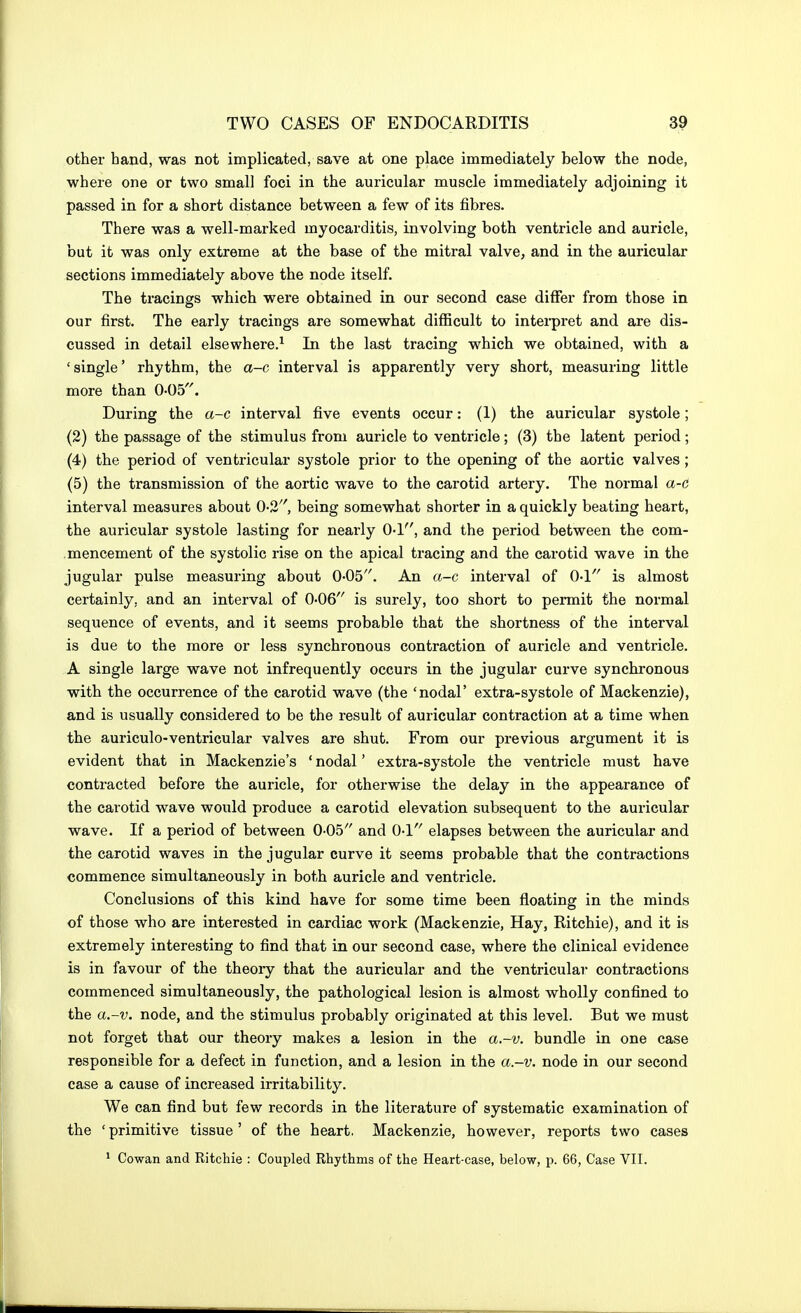 other band, was not implicated, save at one place immediately below the node, where one or two small foci in the auricular muscle immediately adjoining it passed in for a short distance between a few of its fibres. There was a well-marked myocarditis, involving both ventricle and auricle, but it was only extreme at the base of the mitral valve, and in the auricular sections immediately above the node itself. The tracings which were obtained in our second case differ from those in our first. The early tracings are somewhat difficult to inteipret and are dis- cussed in detail elsewhere.^ In the last tracing which we obtained, with a 'single' rhythm, the a-c interval is apparently very short, measuring little more than 0<05. During the a-c interval five events occur: (1) the auricular systole; (2) the passage of the stimulus from auricle to ventricle; (3) the latent period; (4) the period of ventricular systole prior to the opening of the aortic valves; (5) the transmission of the aortic wave to the carotid artery. The normal a-c interval measures about 0-2, being somewhat shorter in a quickly beating heart, the auricular systole lasting for nearly O-l, and the period between the com- mencement of the systolic rise on the apical tracing and the carotid wave in the jugular pulse measuring about O-OS. An a-c interval of O-l is almost certainly, and an interval of 0-06 is surely, too short to permit the normal sequence of events, and it seems probable that the shortness of the interval is due to the more or less synchronous contraction of auricle and ventricle. A single large wave not infrequently occurs in the jugular curve synchronous with the occurrence of the carotid wave (the 'nodal' extra-systole of Mackenzie), and is usually considered to be the result of auricular contraction at a time when the auriculo-ventricular valves are shut. From our previous argument it is evident that in Mackenzie's ' nodal' extra-systole the ventricle must have contracted before the auricle, for otherwise the delay in the appearance of the carotid wave would produce a carotid elevation subsequent to the auricular wave. If a period of between 0-05 and O-l elapses between the auricular and the carotid waves in the jugular curve it seems probable that the contractions commence simultaneously in both auricle and ventricle. Conclusions of this kind have for some time been floating in the minds of those who are interested in cardiac work (Mackenzie, Hay, Ritchie), and it is extremely interesting to find that in our second case, where the clinical evidence is in favour of the theory that the auricular and the ventricular contractions commenced simultaneously, the pathological lesion is almost wholly confined to the a-v. node, and the stimulus probably originated at this level. But we must not forget that our theory makes a lesion in the a.~v. bundle in one case responsible for a defect in function, and a lesion in the a.-v. node in our second case a cause of increased irritability. We can find but few records in the literature of systematic examination of the ' primitive tissue ' of the heart. Mackenzie, however, reports two cases * Cowan and Ritchie : Coupled Rhythms of the Heart-case, below, p. 66, Case VII.
