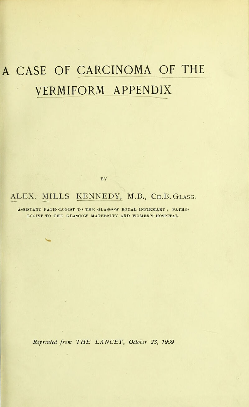 A CASE OF CARCINOMA OF THE VERMIFORM APPENDIX BY ALEX. MILLS KENNEDY, M.B., Ch.B.Glasg. A^Sl.STANT PATH'^LOGIST TO TH K GLASIioW ROYAL INFIRMARY; PA THO- LOniSr TO THR GLASHOW MATKKNITV AND WOMKN'S HOSPITAL. Reprinted from THE LANCET, Octoler 23, 1909