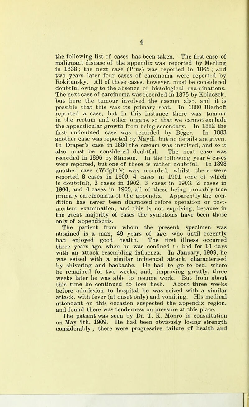 tiie following list of cases has been taken. The first case of malignant disease of the appendix was reported by Marling in 1838 ; the next case (Prus) was reported in 1865 ; and two years later four cases of carcinoma were reported by Eokitansky. All of these cases, however, must be considered doubtful owing to the absence of histological examinations. The next case of carcinoma was recorded in 1875 by Kolaczek, but here the tumour involved the csecum also, and it is possible that this was its primary seat. In 1880 BierhoflE reported a case, but in this instance there was tumour in the rectum and other organs, so that we cannot exclude the appendicular growth from being secondary. In 1882 the first undoubted case was recorded by Beger. In 1883 another case was reported by Maydl, but no details are given. In Draper's case in 1884 the caecum was involved, and so it also must be considered doubtful. The next case was recorded in 1896 by Stimson. In the following year 4 cases were reported, but one of these is rather doubtful. In 1898 another case (Wright's) was recorded, whilst there were reported 8 cases in 1900, 4 cases in 1901 (one of which is doubtful), 3 cases in 1902. 3 cases in 1903, 2 cases in 1904, and 4 cases in 1905, all of these being probably true primary carcinomata of the appendix. Apparently the con- dition has never been diagnosed before operation or poi-t- mortem examination, and this is not suprising, because in the great majority of cases the symptoms have been those only of appendicitis. The patient from whom the present specimen was obtained is a man, 49 years of age. who until recently had enjoyed good health. The first illness occurred three years ago, when he was confined t i bed for 14 days with an attack re.sembling influenza. In January, 1909, he was seized with a similar influenzal attack, characterised by shivering and backache. He had to go to bed, where he remained for two weeks, and, improving greatly, three weeks later he was able to resume work. But from about this time he continued to lose flesh. About three weeks before admission to hospital he was seized with a similar attack, with fever (at onset only) and vomiting. His medical attendant on this occasion suspected the appendix region, and found there was tenderness on pressure at this place. The patient was seen by Dr. T. K. Monro in consultation on May 4th, 1909. He had been obviously losing strength considerably; there were progressive failure of health and
