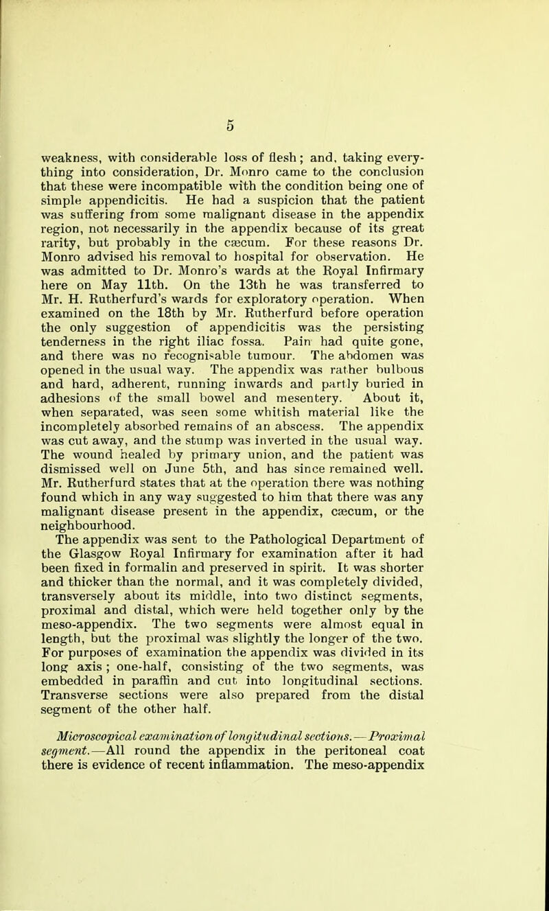 weakness, with considerable loss of flesh ; and, taking every- thing into consideration, Dr. Monro came to the conclusion that these were incompatible with the condition being one of simple appendicitis. He had a suspicion that the patient was suffering from some malignant disease in the appendix region, not necessarily in the appendix because of its great rarity, but probably in the Cfecum. For these reasons Dr. Monro advised his removal to hospital for observation. He was admitted to Dr. Monro's wards at the Royal Infirmary here on May 11th. On the 13th he was transferred to Mr. H. Rutherfurd's wards for exploratory operation. When examined on the 18th by Mr. Rutherfurd before operation the only suggestion of appendicitis was the persisting tenderness in the right iliac fossa. Pain had quite gone, and there was no recognisable tumour. The abdomen was opened in the usual way. The appendix was rather bulbous and hard, adherent, running inwards and partly buried in adhesions of the small bowel and mesentery. About it, when separated, was seen some whitish material like the incompletely absorbed remains of an abscess. The appendix was cut away, and the stump was inverted in the usual way. The wound healed by primary union, and the patient was dismissed well on June 5th, and has since remained well. Mr. Rutherfurd states that at the operation there was nothing found which in any way suggested to him that there was any malignant disease present in the appendix, CEecum, or the neighbourhood. The appendix was sent to the Pathological Department of the Glasgow Royal Infirmary for examination after it had been fixed in formalin and preserved in spirit. It was shorter and thicker than the normal, and it was completely divided, transversely about its middle, into two distinct segments, proximal and distal, which were held together only by the meso-appendix. The two segments were almost equal in length, but the proximal was slightly the longer of the two. For purposes of examination the appendix was divided in its long axis ; one-half, consisting of the two segments, was embedded in paraffin and cut into longitudinal sections. Transverse sections were also prepared from the distal segment of the other half. Microscopical examinatioti of long itwdinal sections.—Proximal segment.—All round the appendix in the peritoneal coat there is evidence of recent inflammation. The meso-appendix