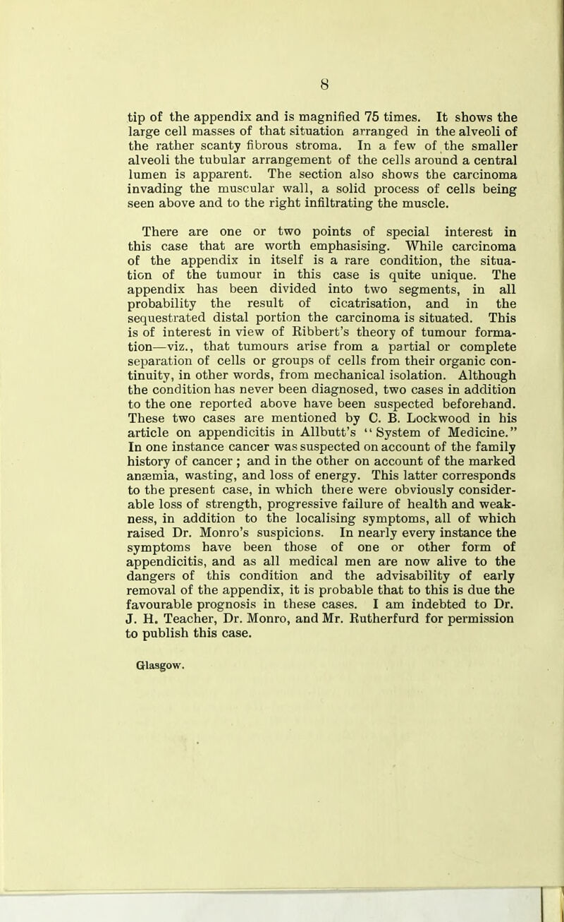 tip of the appendix and is magnified 75 times. It shows the large cell masses of that situation arranged in the alveoli of the rather scanty fibrous stroma. In a few of the smaller alveoli the tubular arrangement of the cells around a central lumen is apparent. The section also shows the carcinoma invading the muscular wall, a solid process of cells being seen above and to the right infiltrating the muscle. There are one or two points of special interest in this case that are worth emphasising. While carcinoma of the appendix in itself is a rare condition, the situa- tion of the tumour in this case is quite unique. The appendix has been divided into two segments, in all probability the result of cicatrisation, and in the sequestrated distal portion the carcinoma is situated. This is of interest in view of Kibbert's theory of tumour forma- tion—viz., that tumours arise from a partial or complete separation of cells or groups of cells from their organic con- tinuity, in other words, from mechanical isolation. Although the condition has never been diagnosed, two cases in addition to the one reported above have been suspected beforehand. These two cases are mentioned by C. B. Lockwood in his article on appendicitis in Allbutt's System of Medicine. In one instance cancer was suspected on account of the family history of cancer ; and in the other on account of the marked anasmia, wasting, and loss of energy. This latter corresponds to the present case, in which there were obviously consider- able loss of strength, progressive failure of health and weak- ness, in addition to the localising symptoms, all of which raised Dr. Monro's suspicions. In nearly every instance the symptoms have been those of one or other form of appendicitis, and as all medical men are now alive to the dangers of this condition and the advisability of early removal of the appendix, it is probable that to this is due the favourable prognosis in these cases. I am indebted to Dr. J. H. Teacher, Dr. Monro, and Mr. Kutherfurd for permission to publish this case. Glasgow.