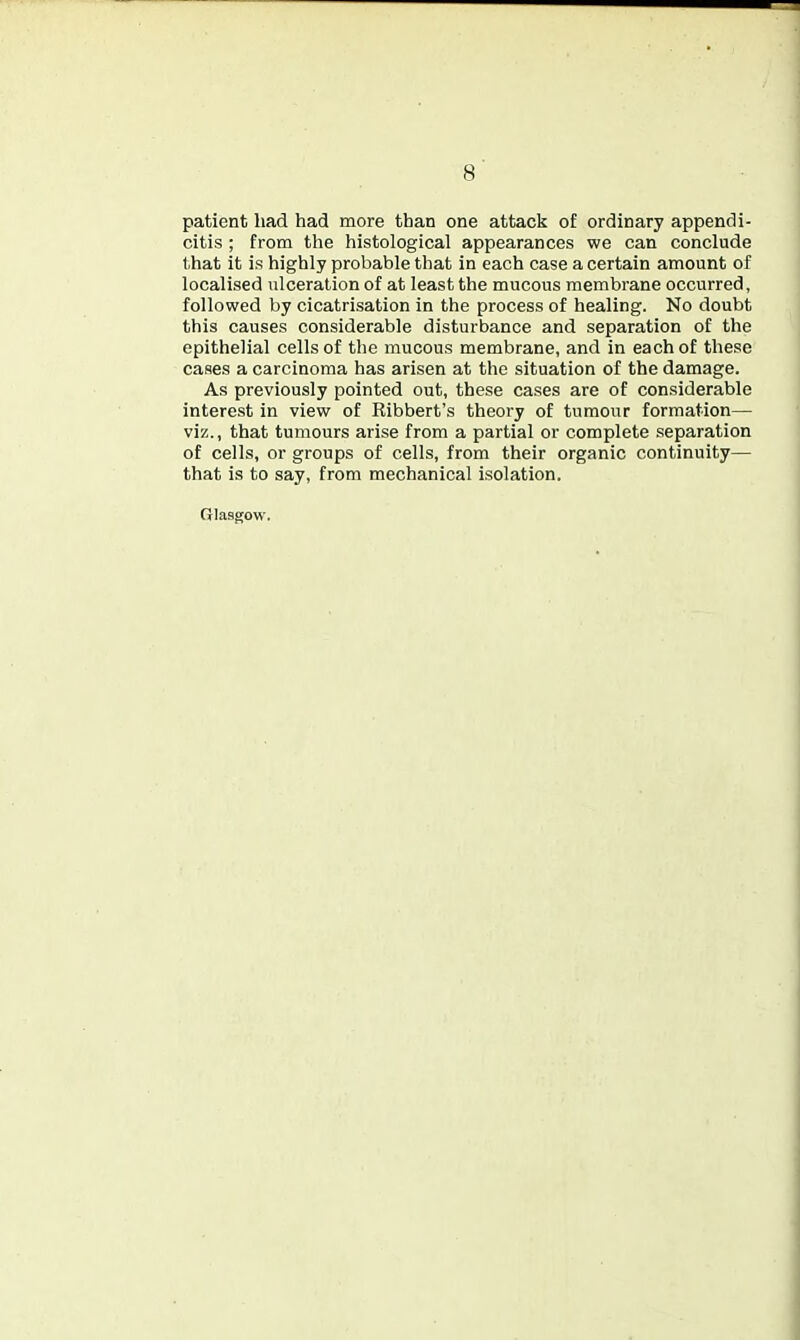 patient had had more than one attack of ordinary appendi- citis ; from the histological appearances we can conclude that it is highly probable that in each case a certain amount of localised ulceration of at least the mucous membrane occurred, followed by cicatrisation in the process of healing. No doubt this causes considerable disturbance and separation of the epithelial cells of the mucous membrane, and in each of these cases a carcinoma has arisen at the situation of the damage. As previously pointed out, these cases are of considerable interest in view of Ribbert's theory of tumour formation— viz., that tumours arise from a partial or complete separation of cells, or groups of cells, from their organic continuity— that is to say, from mechanical isolation. Glasgow.