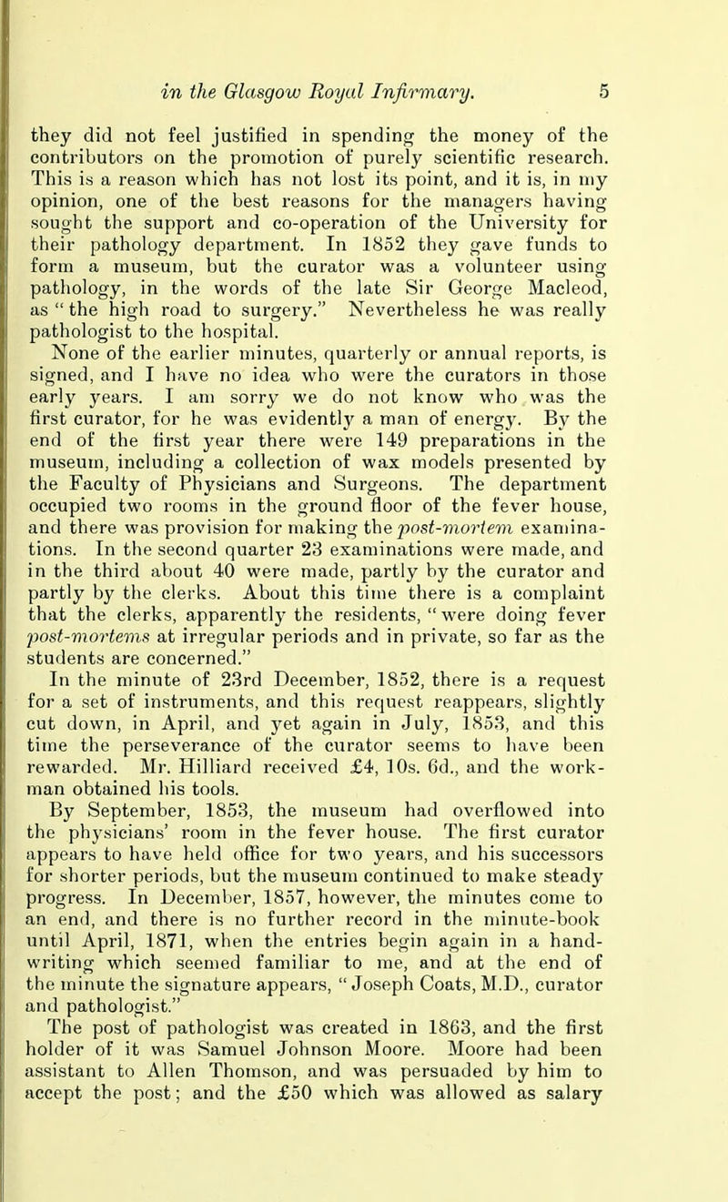 they did not feel justified in spending the money of the contributors on the promotion of purely scientific research. This is a reason which has not lost its point, and it is, in my opinion, one of the best reasons for the managers having sought the support and co-operation of the University for their pathology department. In 1852 they gave funds to form a museum, but the curator was a volunteer using pathology, in the words of the late Sir George Macleod, as  the high road to surgery. Nevertheless he was really pathologist to the hospital. None of the earlier minutes, quarterly or annual reports, is signed, and I have no idea who were the curators in those early years. I am sorry we do not know who was the first curator, for he was evidently a man of energy. By the end of the first year there were 149 preparations in the museum, including a collection of wax models presented by the Faculty of Physicians and Surgeons. The department occupied two rooms in the ground floor of the fever house, and there was provision for making the post-vioriem examina- tions. In the second quarter 23 examinations were made, and in the third about 40 were made, partly by the curator and partly by the clerks. About this time there is a complaint that the clerks, apparently the residents, were doing fever post-mortems at irregular periods and in private, so far as the students are concerned. In the minute of 23rd December, 1852, there is a request for a set of instruments, and this request reappears, slightly cut down, in April, and yet again in July, 1853, and this time the perseverance of the curator seems to have been rewarded. Mr. Hilliard received £4, 10s. 6d., and the work- man obtained his tools. By September, 1853, the museum had overflowed into the physicians' room in the fever house. The first curator appears to have held office for two years, and his successors for shorter periods, but the museum continued to make steady progress. In December, 1857, however, the minutes come to an end, and there is no further record in the minute-book until April, 1871, when the entries begin again in a hand- writing which seemed familiar to me, and at the end of the minute the signature appears,  Joseph Coats, M.D., curator and pathologist. The post of pathologist was created in 1863, and the first holder of it was Samuel Johnson Moore. Moore had been assistant to Allen Thomson, and was persuaded by him to accept the post; and the £50 which was allowed as salary